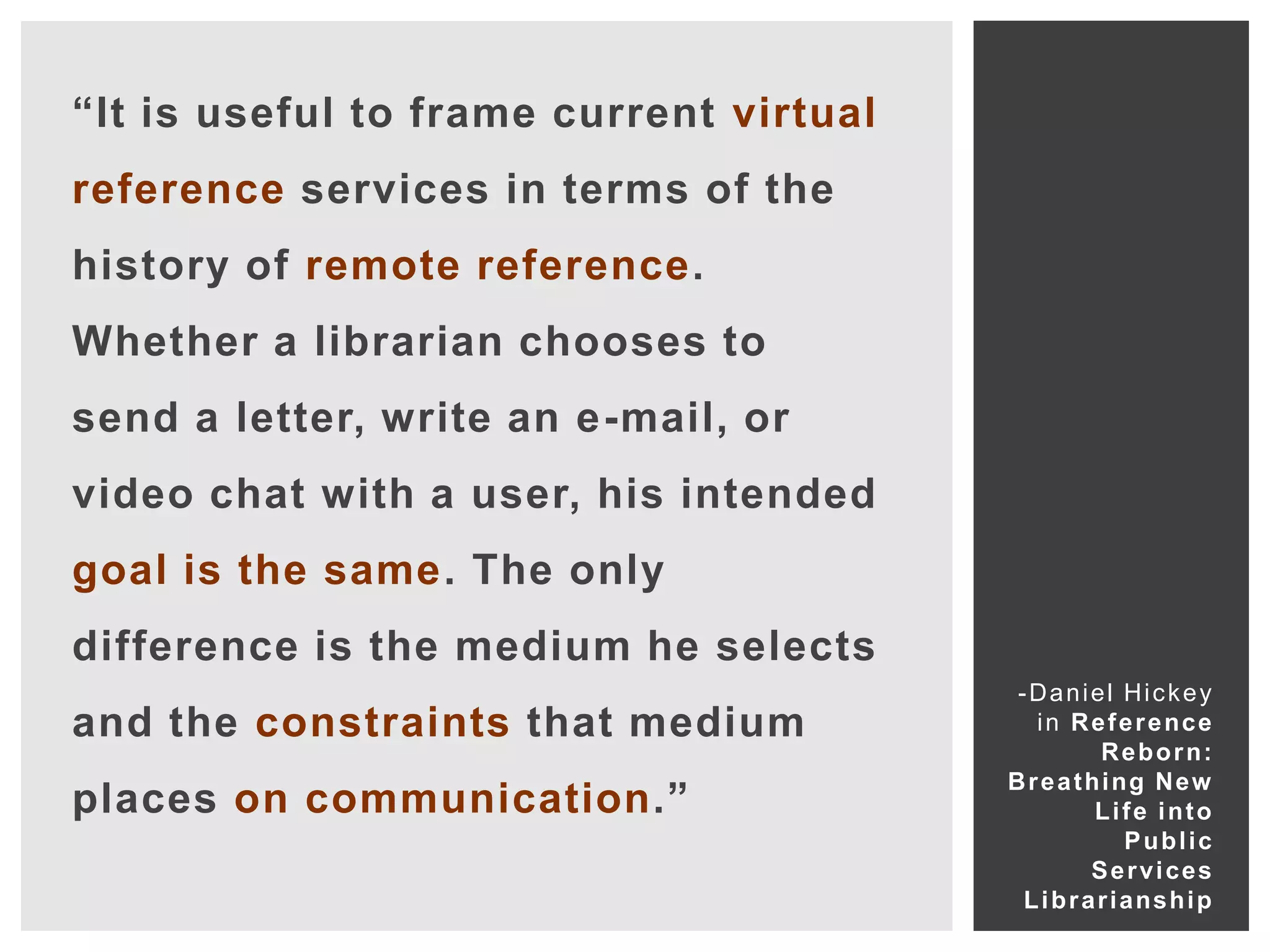 “It is useful to frame current virtual
reference services in terms of the
history of remote reference.
Whether a librarian chooses to
send a letter, write an e-mail, or
video chat with a user, his intended
goal is the same. The only
difference is the medium he selects
                                          -Daniel Hickey
and the constraints that medium             i n R e f e r e nc e
                                                    R e b o r n:
                                         B r e a t hi ng Ne w
places on communication.”                           Life into
                                                        Public
                                                   Services
                                          L i b r a r i a ns h i p
 
