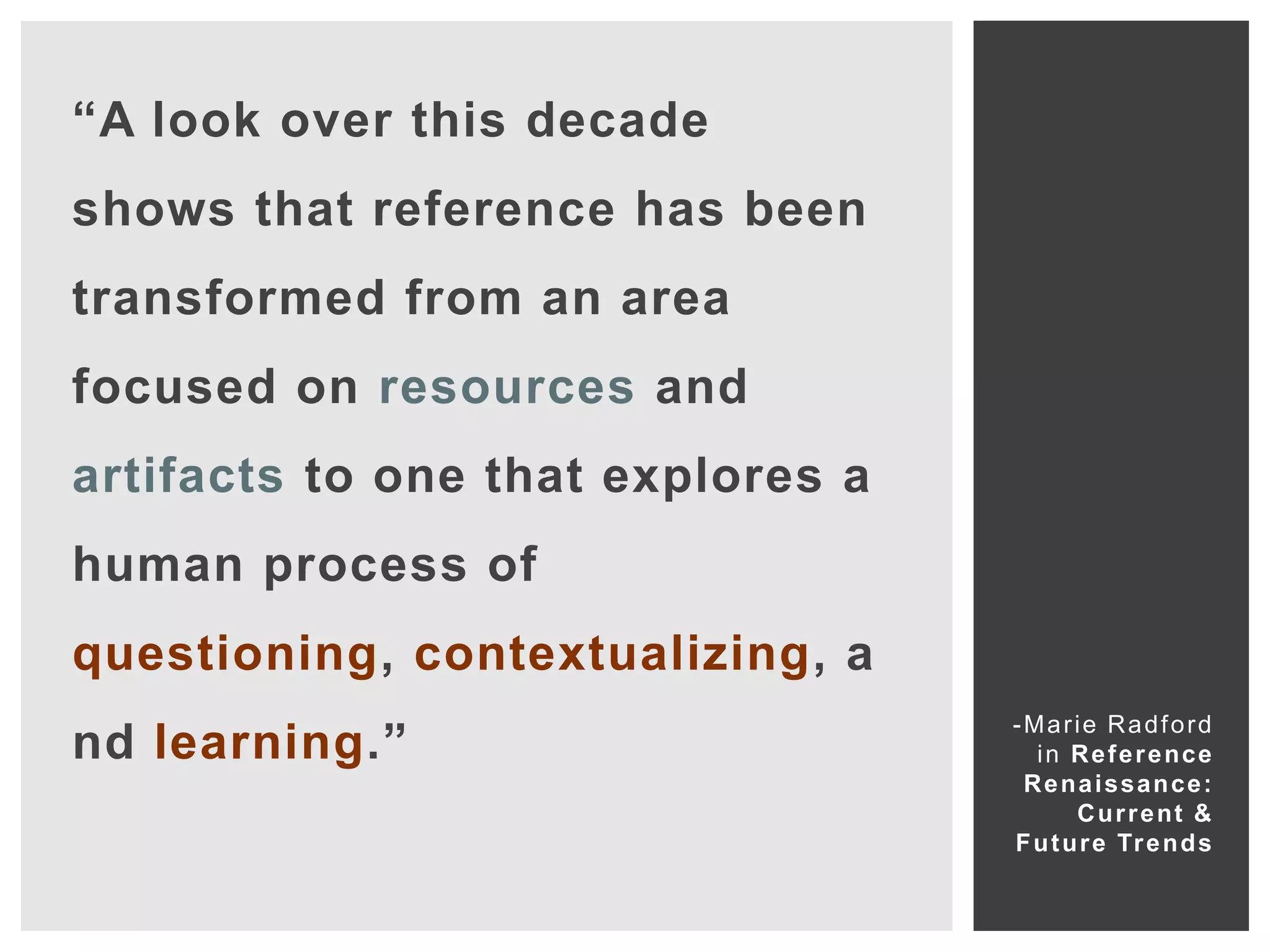 “A look over this decade
shows that reference has been
transformed from an area
focused on resources and
artifacts to one that explores a
human process of
questioning, contextualizing, a
                                   -Marie Radford
nd learning.”                        i n R e f e r e nce
                                    Renaissance:
                                          C u r r e nt &
                                   F u t u r e Tr e n d s
 