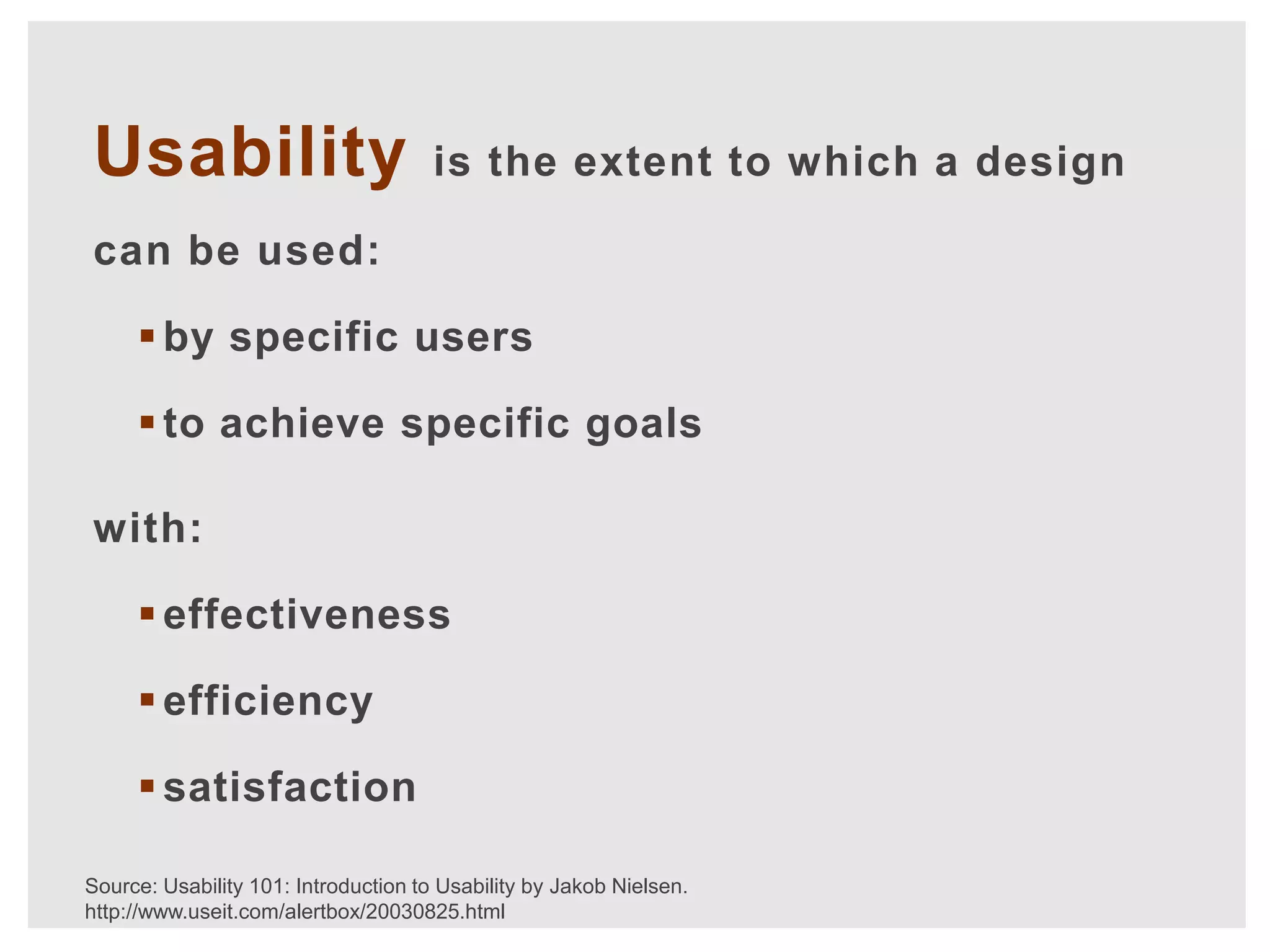 Usability                             is the extent to which a design

can be used:

      by specific users

      to achieve specific goals

with:

      effectiveness

      efficiency

      satisfaction

Source: Usability 101: Introduction to Usability by Jakob Nielsen.
http://www.useit.com/alertbox/20030825.html
 