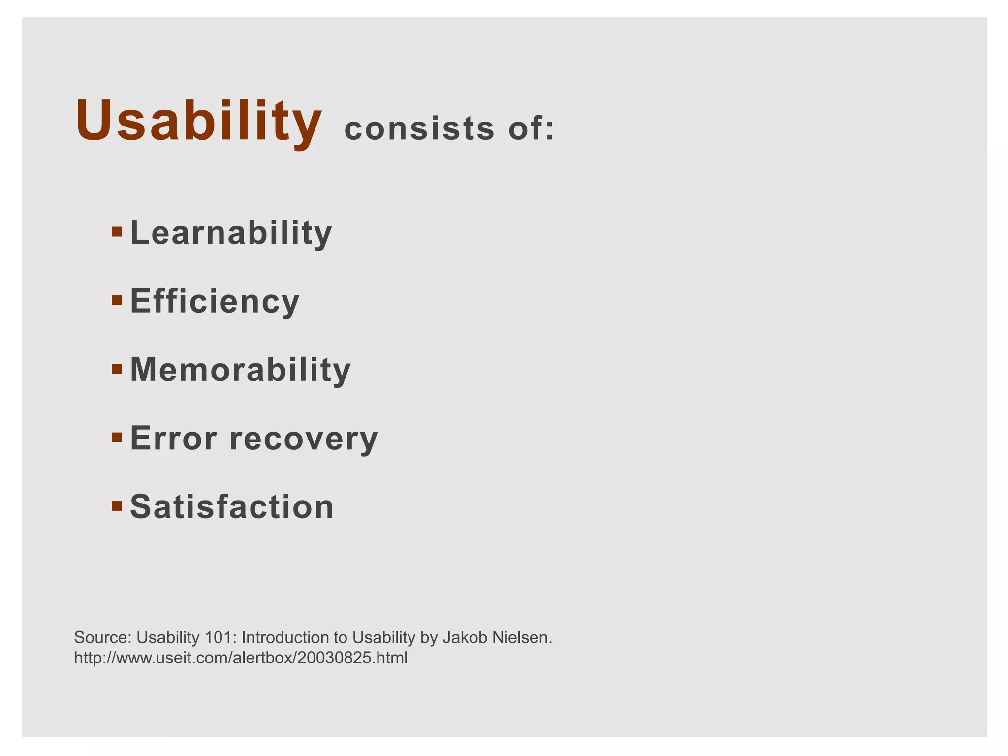 Usability                            consists of:


     Learnability

     Efficiency

     Memorability

     Error recovery

     Satisfaction


Source: Usability 101: Introduction to Usability by Jakob Nielsen.
http://www.useit.com/alertbox/20030825.html
 