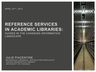A P R I L 2 5 TH , 2 0 1 2




REFERENCE SERVICES
IN ACADEMIC LIBRARIES:
GUIDES IN THE CHANGING INFORMATION
LANDSCAPE




 JULIE PIACENTINE
 REFERENCE LIBRARIAN, INSTRUCTION SPECIALIST
 JOSEPH REGENSTEIN LIBRARY
 UNIVERSITY OF CHICAGO


                                               © 2011 J. Pitcher
 