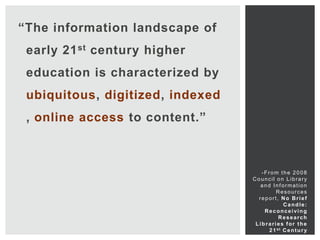 “The information landscape of
 early 21 st century higher
 education is characterized by
 ubiquitous, digitized, indexed
 , online access to content.”



                                     -From the 2008
                                  Council on Library
                                     and Information
                                           Resources
                                    report, No Brief
                                               Candle:
                                      Reconceiving
                                             Research
                                   Libraries for the
                                        2 1 st C e n t u r y
 