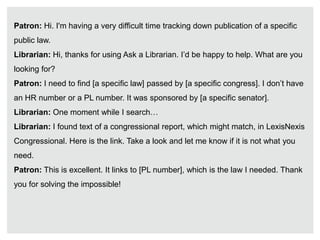 Patron: Hi. I'm having a very difficult time tracking down publication of a specific
public law.
Librarian: Hi, thanks for using Ask a Librarian. I’d be happy to help. What are you
looking for?
Patron: I need to find [a specific law] passed by [a specific congress]. I don’t have
an HR number or a PL number. It was sponsored by [a specific senator].
Librarian: One moment while I search…
Librarian: I found text of a congressional report, which might match, in LexisNexis
Congressional. Here is the link. Take a look and let me know if it is not what you
need.
Patron: This is excellent. It links to [PL number], which is the law I needed. Thank
you for solving the impossible!
 