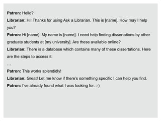 Patron: Hello?
Librarian: Hi! Thanks for using Ask a Librarian. This is [name]. How may I help
you?
Patron: Hi [name]. My name is [name]. I need help finding dissertations by other
graduate students at [my university]. Are these available online?
Librarian: There is a database which contains many of these dissertations. Here
are the steps to access it:
…
Patron: This works splendidly!
Librarian: Great! Let me know if there’s something specific I can help you find.
Patron: I’ve already found what I was looking for. :-)
 