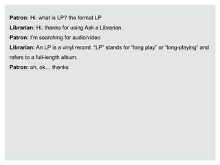 Patron: Hi. what is LP? the format LP
Librarian: Hi, thanks for using Ask a Librarian.
Patron: I’m searching for audio/video
Librarian: An LP is a vinyl record. “LP” stands for “long play” or “long-playing” and
refers to a full-length album.
Patron: oh, ok… thanks
 