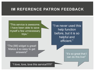 IM REFERENCE PATRON FEEDBACK



  “This service is awesome.                    “I’ve never used this
   I have been able to save
  myself a few unnecessary                          help function
            trips.”                              before, but it is so
                                                     helpful and
                                                      efficient.”
“The [IM] widget is great!
 Makes it so easy to get
        answers!”
                                                         “It’s so great that I
                                                          can do this live!”

    “I love, love, love this service!!!!!!!”
 