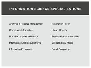 INFORMATION SCIENCE SPECIALIZATIONS



Archives & Records Management      Information Policy

Community Informatics              Library Science

Human Computer Interaction         Preservation of Information

Information Analysis & Retrieval   School Library Media

Information Economics              Social Computing
 
