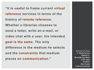 “It is useful to frame current virtual
reference services in terms of the
history of remote reference.
Whether a librarian chooses to
send a letter, write an e-mail, or
video chat with a user, his intended
goal is the same. The only
difference is the medium he selects
                                          -Daniel Hickey
and the constraints that medium             i n R e f e r e nc e
                                                    R e b o r n:
                                         B r e a t hi ng Ne w
places on communication.”                           Life into
                                                        Public
                                                   Services
                                          L i b r a r i a ns h i p
 