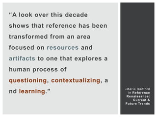 “A look over this decade
shows that reference has been
transformed from an area
focused on resources and
artifacts to one that explores a
human process of
questioning, contextualizing, a
                                   -Marie Radford
nd learning.”                        i n R e f e r e nce
                                    Renaissance:
                                          C u r r e nt &
                                   F u t u r e Tr e n d s
 