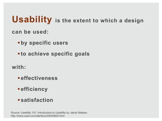 Usability                             is the extent to which a design

can be used:

      by specific users

      to achieve specific goals

with:

      effectiveness

      efficiency

      satisfaction

Source: Usability 101: Introduction to Usability by Jakob Nielsen.
http://www.useit.com/alertbox/20030825.html
 