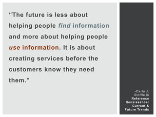 “The future is less about
helping people find information
and more about helping people
use information. It is about
creating services before the
customers know they need
them.”
                                            -Carla J.
                                            S t o ff l e i n
                                         Reference
                                   Renaissance:
                                         C u r r e nt &
                                  F u t u r e Tr e n d s
 