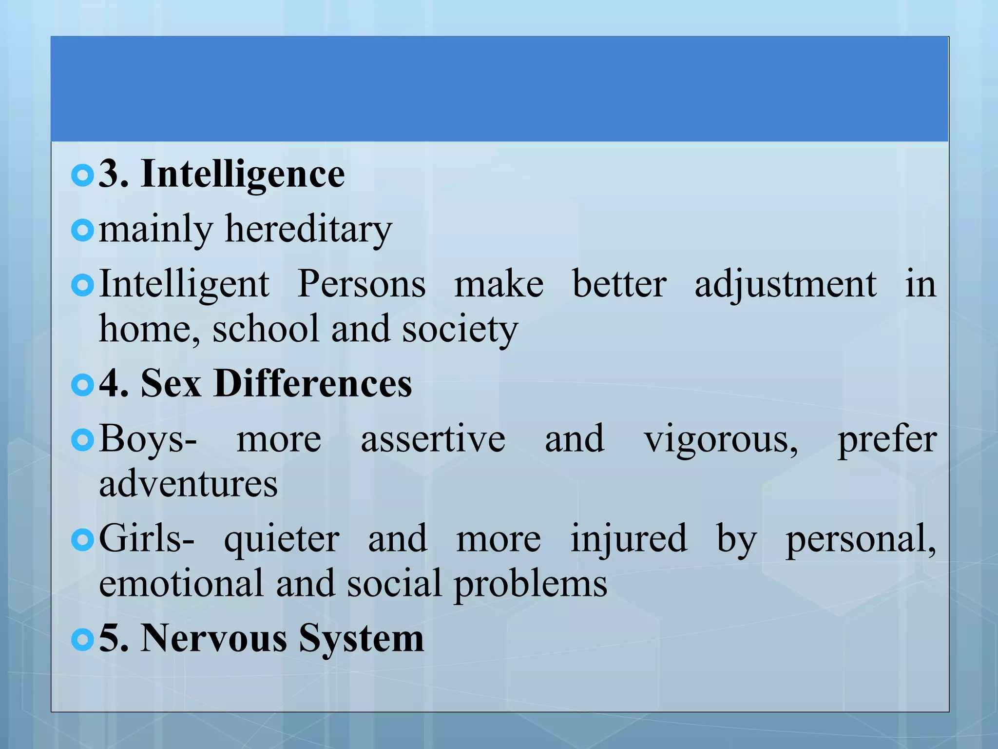3. Intelligence
mainly hereditary
Intelligent Persons make better adjustment in
home, school and society
4. Sex Differences
Boys- more assertive and vigorous, prefer
adventures
Girls- quieter and more injured by personal,
emotional and social problems
5. Nervous System
 