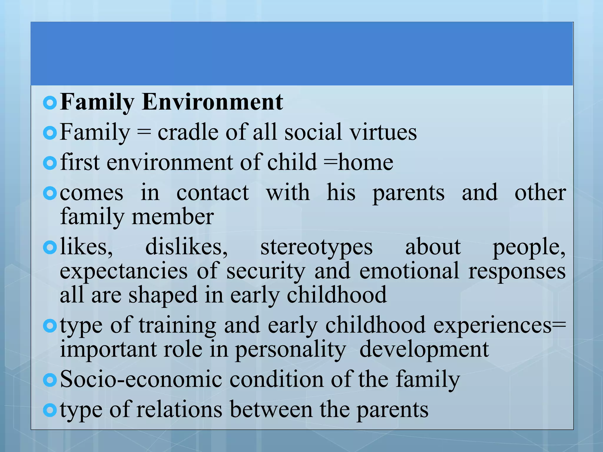 Family Environment
Family = cradle of all social virtues
first environment of child =home
comes in contact with his parents and other
family member
likes, dislikes, stereotypes about people,
expectancies of security and emotional responses
all are shaped in early childhood
type of training and early childhood experiences=
important role in personality development
Socio-economic condition of the family
type of relations between the parents
 