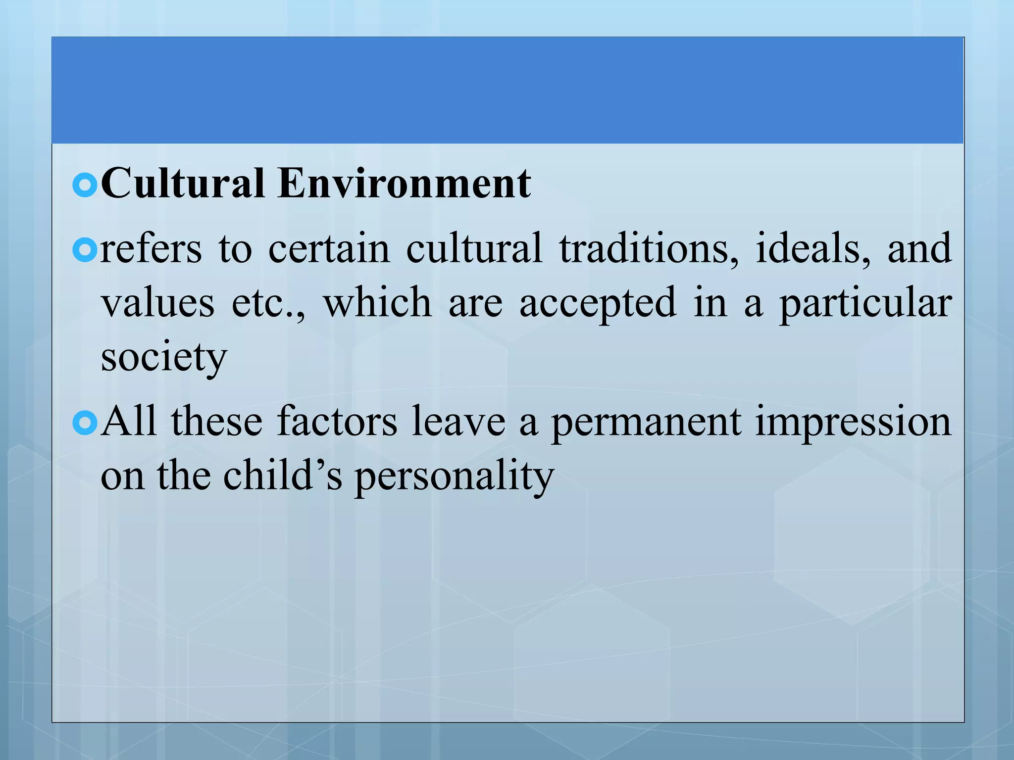 Cultural Environment
refers to certain cultural traditions, ideals, and
values etc., which are accepted in a particular
society
All these factors leave a permanent impression
on the child’s personality
 