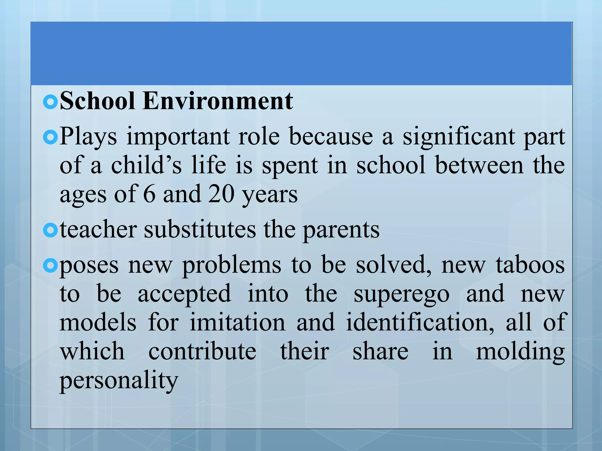 School Environment
Plays important role because a significant part
of a child’s life is spent in school between the
ages of 6 and 20 years
teacher substitutes the parents
poses new problems to be solved, new taboos
to be accepted into the superego and new
models for imitation and identification, all of
which contribute their share in molding
personality
 