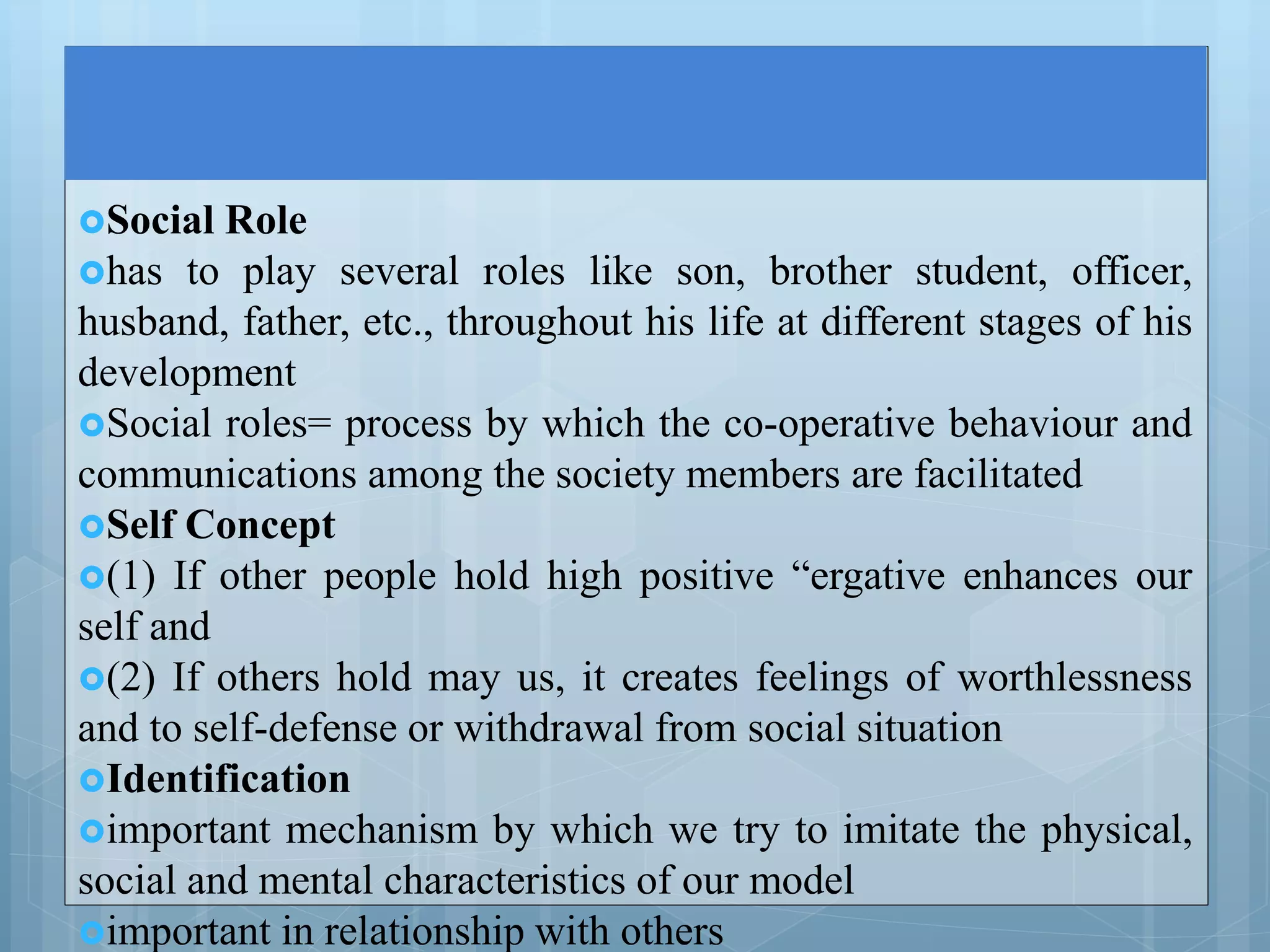 Social Role
has to play several roles like son, brother student, officer,
husband, father, etc., throughout his life at different stages of his
development
Social roles= process by which the co-operative behaviour and
communications among the society members are facilitated
Self Concept
(1) If other people hold high positive “ergative enhances our
self and
(2) If others hold may us, it creates feelings of worthlessness
and to self-defense or withdrawal from social situation
Identification
important mechanism by which we try to imitate the physical,
social and mental characteristics of our model
important in relationship with others
 
