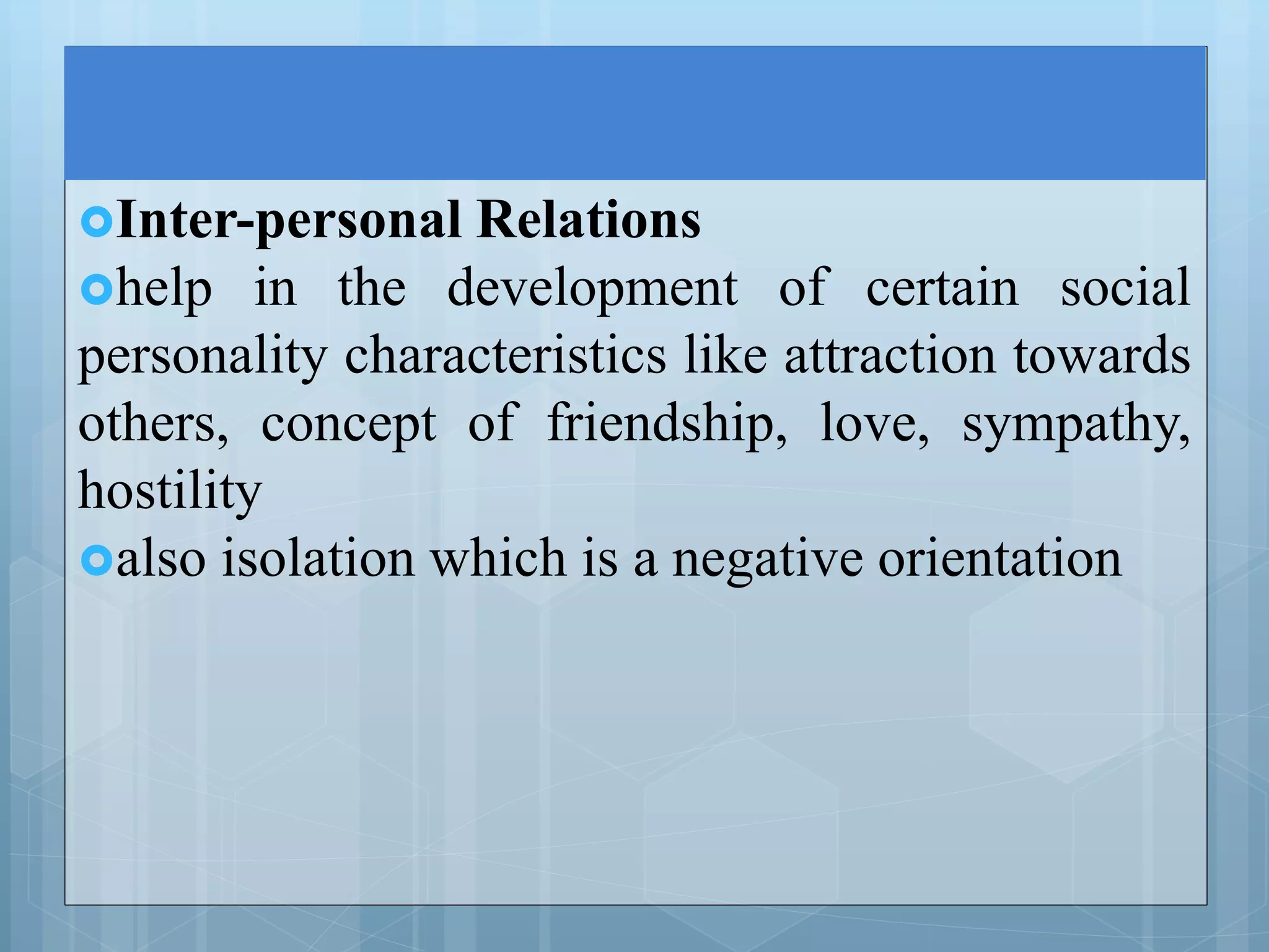 Inter-personal Relations
help in the development of certain social
personality characteristics like attraction towards
others, concept of friendship, love, sympathy,
hostility
also isolation which is a negative orientation
 