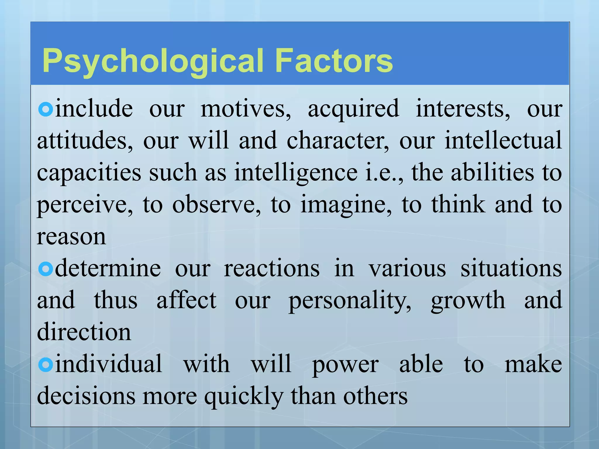 Psychological Factors
include our motives, acquired interests, our
attitudes, our will and character, our intellectual
capacities such as intelligence i.e., the abilities to
perceive, to observe, to imagine, to think and to
reason
determine our reactions in various situations
and thus affect our personality, growth and
direction
individual with will power able to make
decisions more quickly than others
 