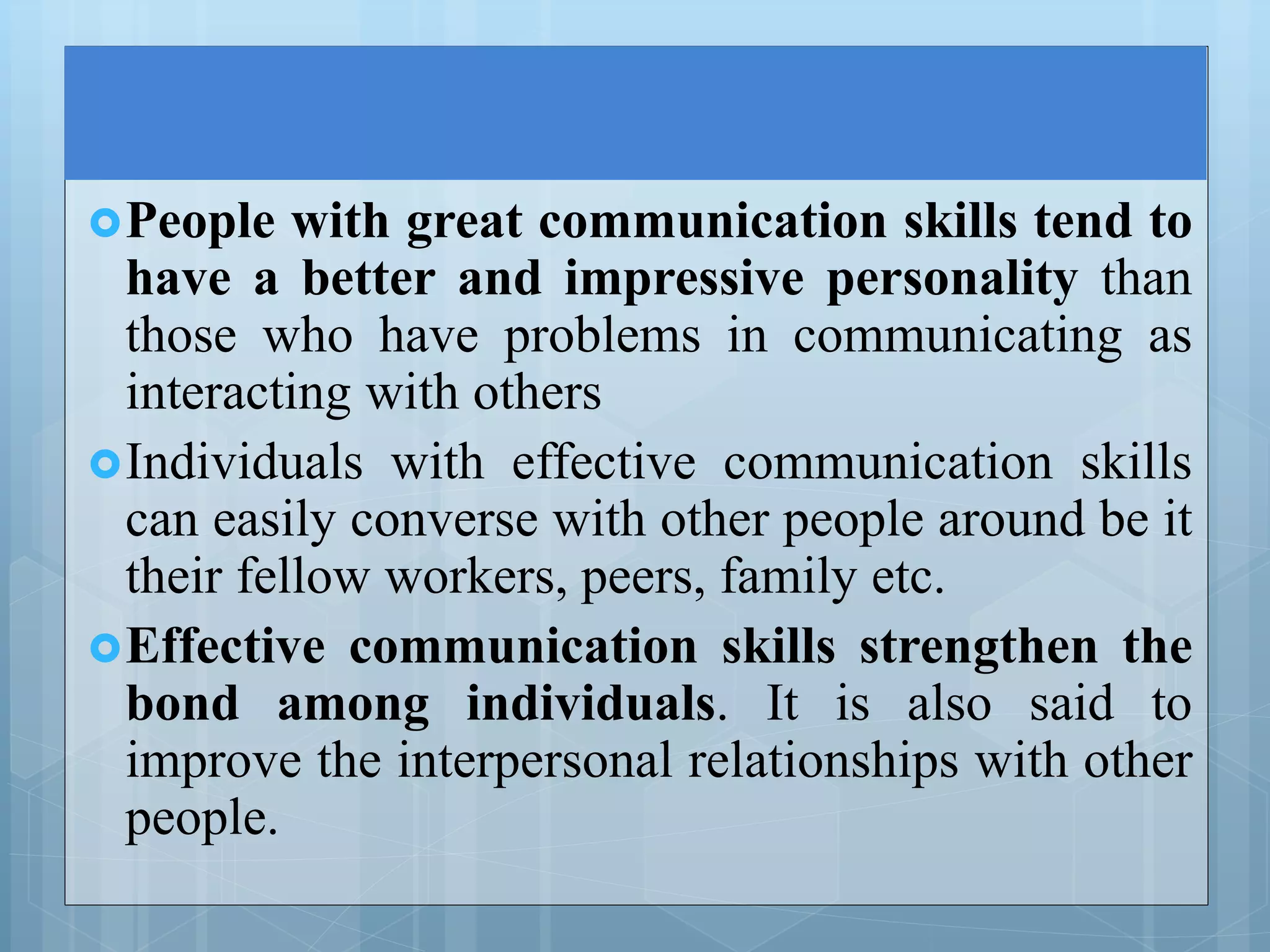 People with great communication skills tend to
have a better and impressive personality than
those who have problems in communicating as
interacting with others
Individuals with effective communication skills
can easily converse with other people around be it
their fellow workers, peers, family etc.
Effective communication skills strengthen the
bond among individuals. It is also said to
improve the interpersonal relationships with other
people.
 