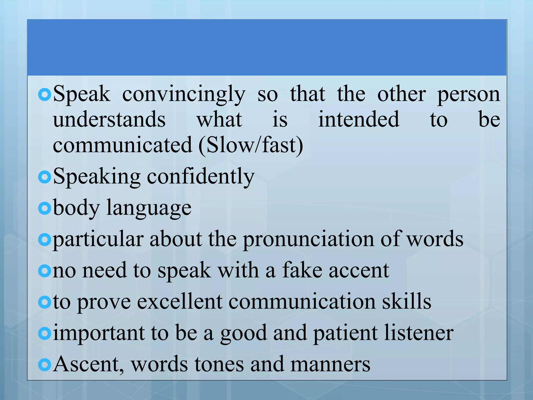 Speak convincingly so that the other person
understands what is intended to be
communicated (Slow/fast)
Speaking confidently
body language
particular about the pronunciation of words
no need to speak with a fake accent
to prove excellent communication skills
important to be a good and patient listener
Ascent, words tones and manners
 