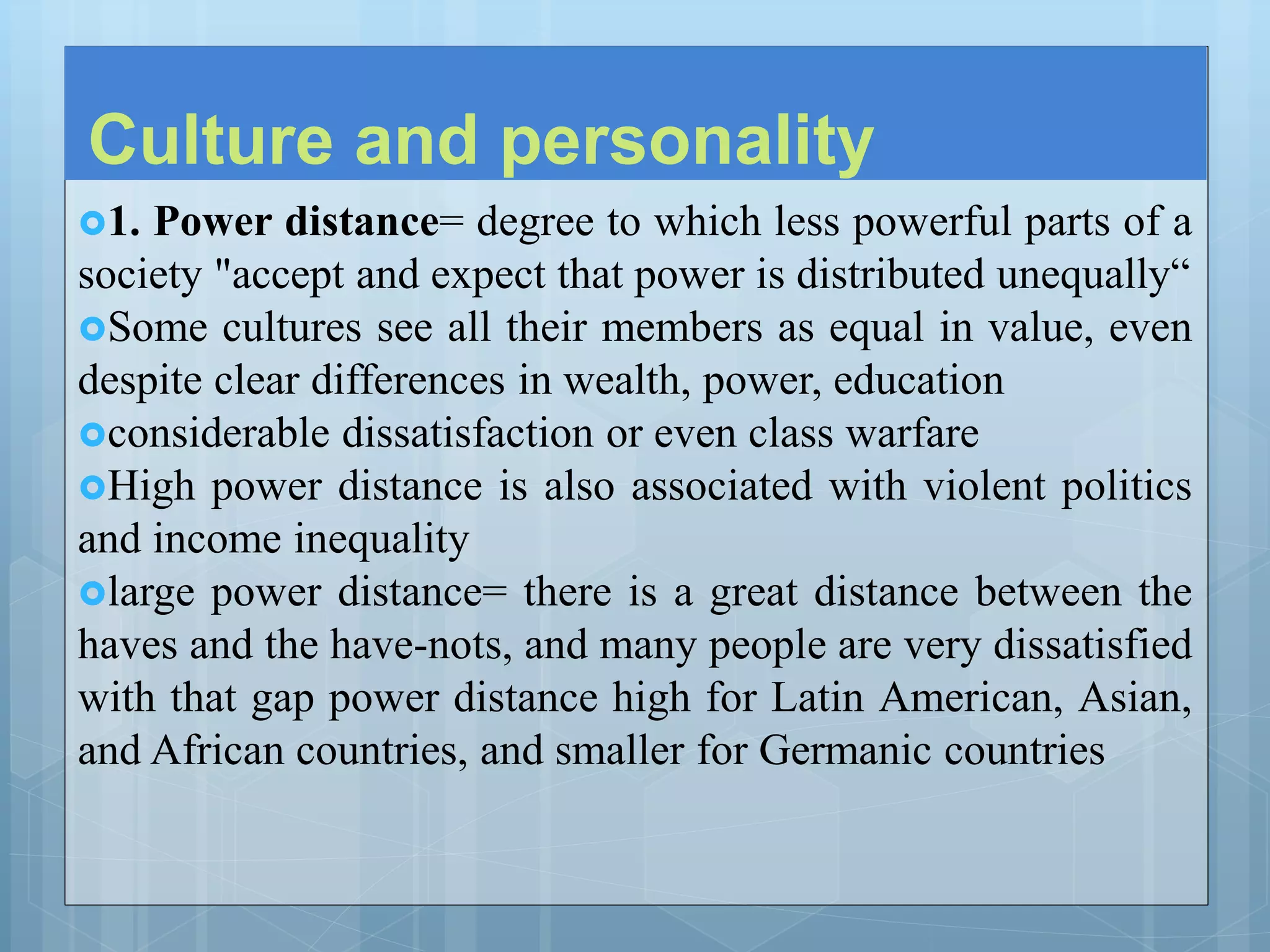 Culture and personality
1. Power distance= degree to which less powerful parts of a
society "accept and expect that power is distributed unequally“
Some cultures see all their members as equal in value, even
despite clear differences in wealth, power, education
considerable dissatisfaction or even class warfare
High power distance is also associated with violent politics
and income inequality
large power distance= there is a great distance between the
haves and the have-nots, and many people are very dissatisfied
with that gap power distance high for Latin American, Asian,
and African countries, and smaller for Germanic countries
 