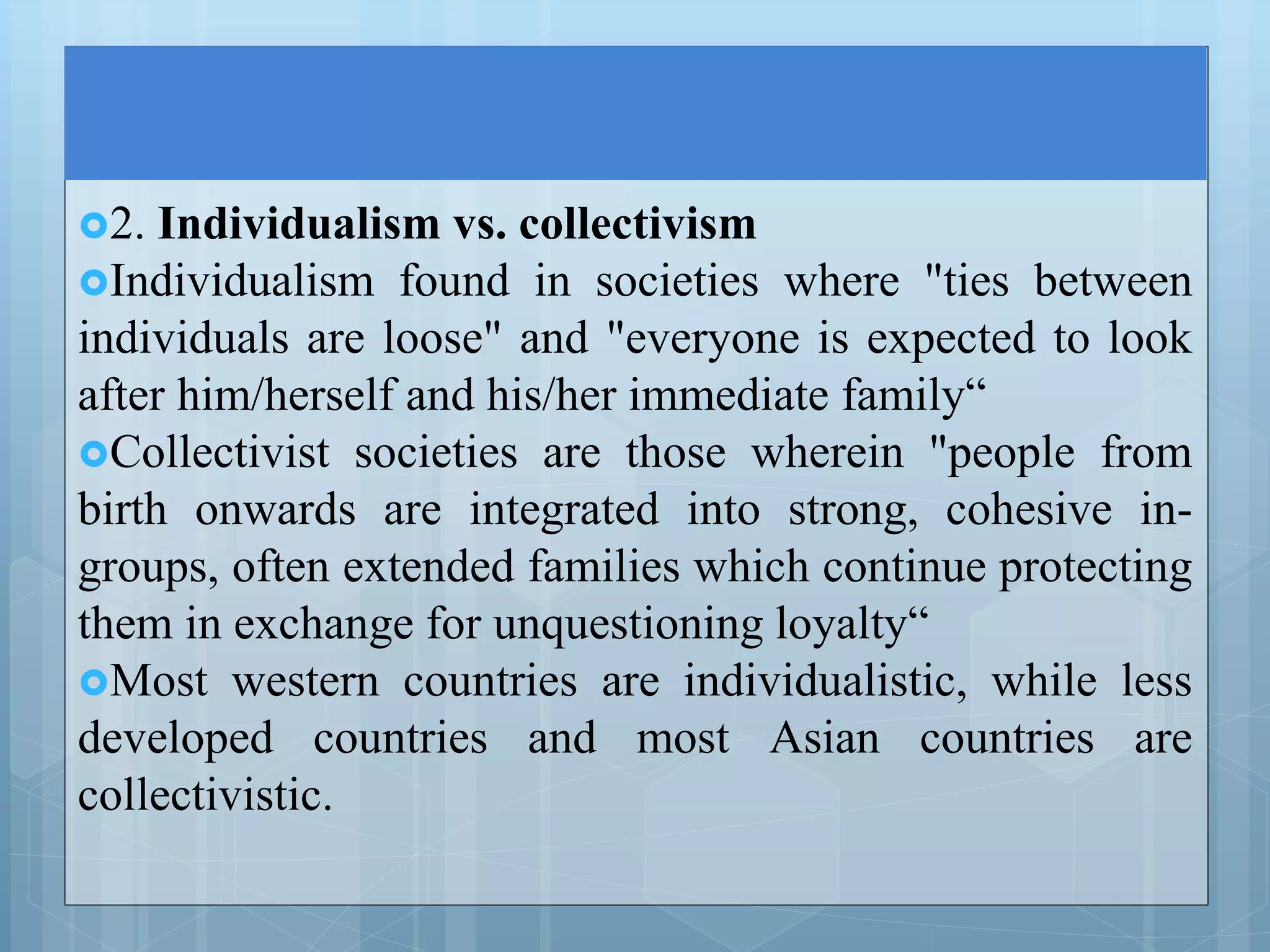 2. Individualism vs. collectivism
Individualism found in societies where "ties between
individuals are loose" and "everyone is expected to look
after him/herself and his/her immediate family“
Collectivist societies are those wherein "people from
birth onwards are integrated into strong, cohesive in-
groups, often extended families which continue protecting
them in exchange for unquestioning loyalty“
Most western countries are individualistic, while less
developed countries and most Asian countries are
collectivistic.
 