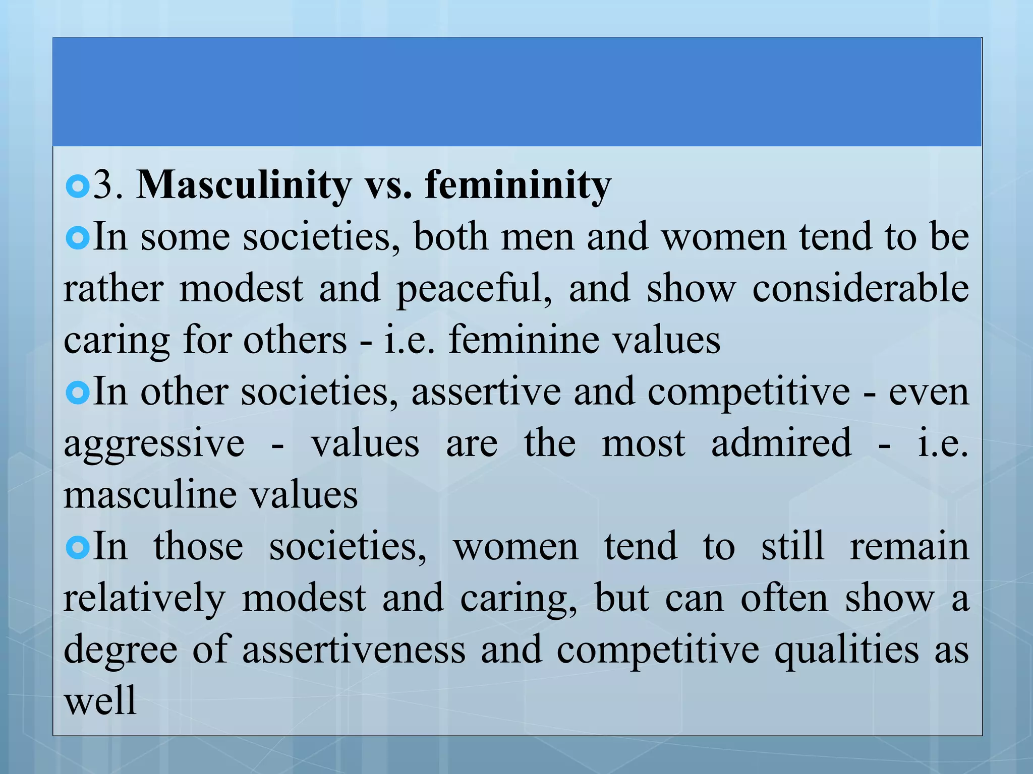3. Masculinity vs. femininity
In some societies, both men and women tend to be
rather modest and peaceful, and show considerable
caring for others - i.e. feminine values
In other societies, assertive and competitive - even
aggressive - values are the most admired - i.e.
masculine values
In those societies, women tend to still remain
relatively modest and caring, but can often show a
degree of assertiveness and competitive qualities as
well
 