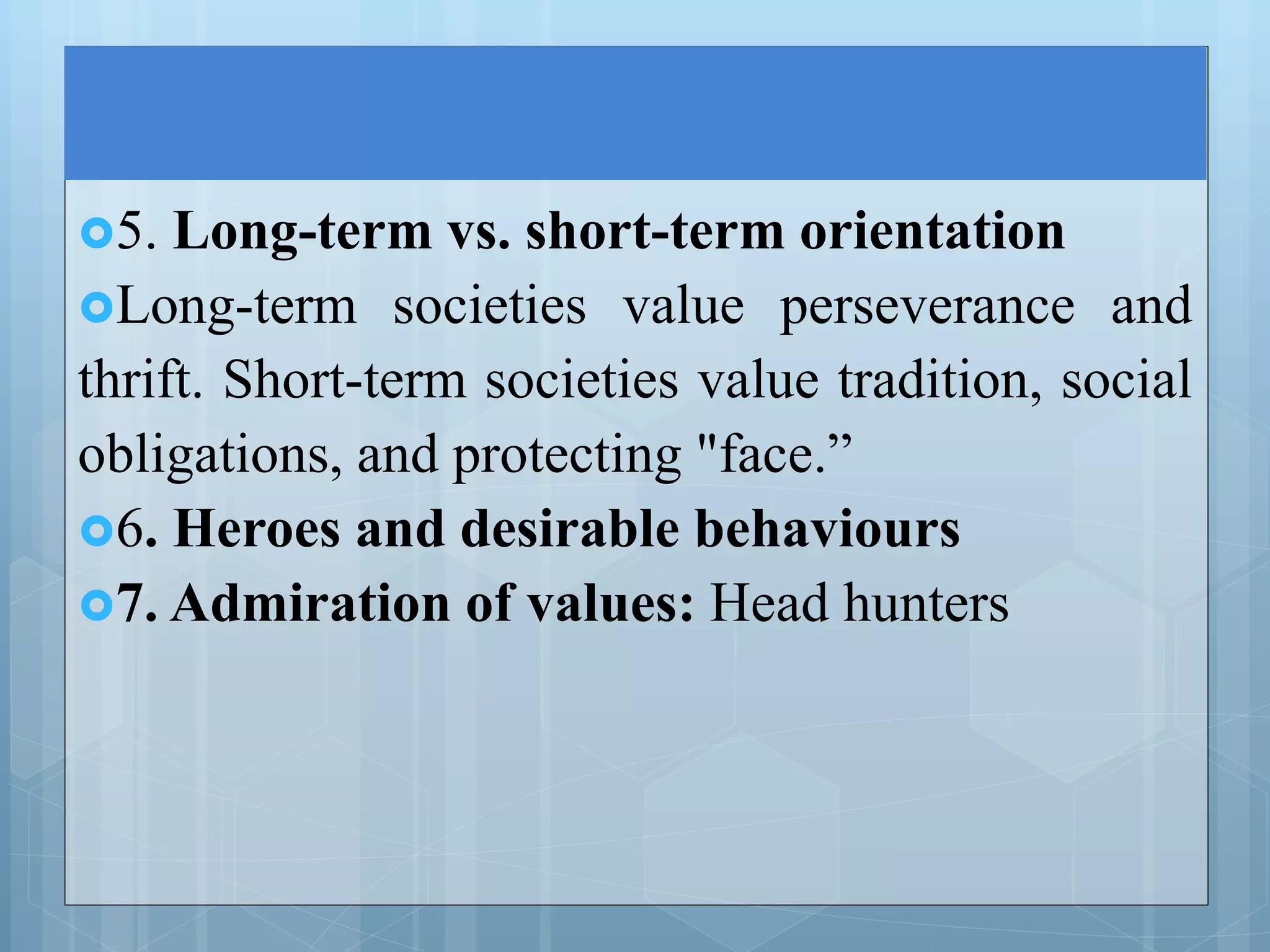 5. Long-term vs. short-term orientation
Long-term societies value perseverance and
thrift. Short-term societies value tradition, social
obligations, and protecting "face.”
6. Heroes and desirable behaviours
7. Admiration of values: Head hunters
 