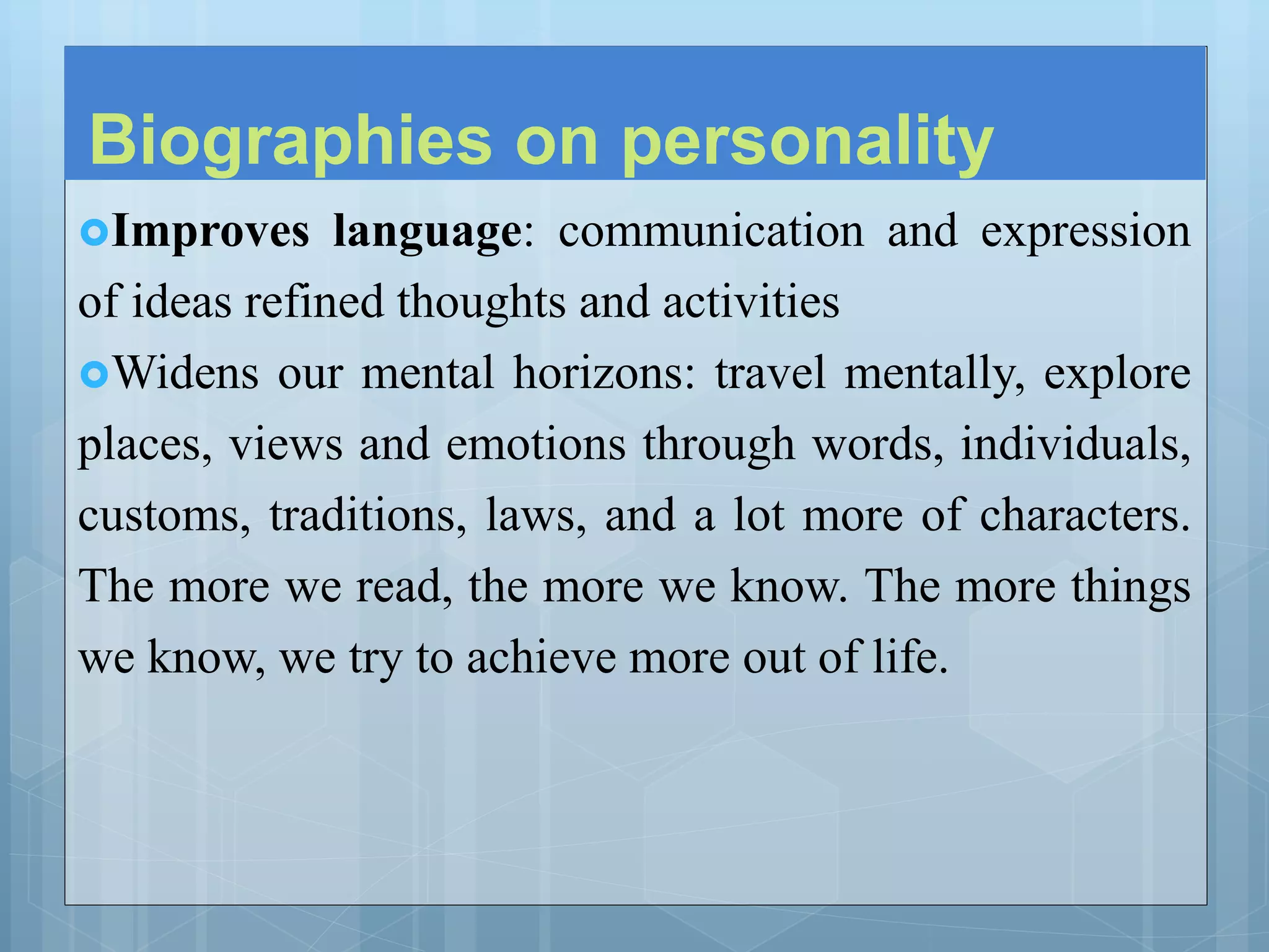 Biographies on personality
Improves language: communication and expression
of ideas refined thoughts and activities
Widens our mental horizons: travel mentally, explore
places, views and emotions through words, individuals,
customs, traditions, laws, and a lot more of characters.
The more we read, the more we know. The more things
we know, we try to achieve more out of life.
 