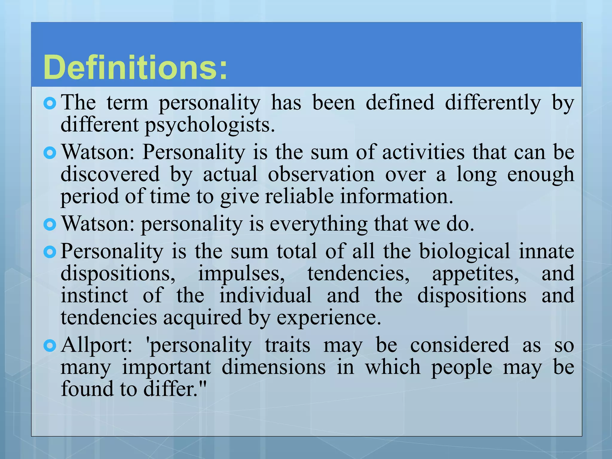 Definitions:
 The term personality has been defined differently by
different psychologists.
 Watson: Personality is the sum of activities that can be
discovered by actual observation over a long enough
period of time to give reliable information.
 Watson: personality is everything that we do.
 Personality is the sum total of all the biological innate
dispositions, impulses, tendencies, appetites, and
instinct of the individual and the dispositions and
tendencies acquired by experience.
 Allport: 'personality traits may be considered as so
many important dimensions in which people may be
found to differ."
 