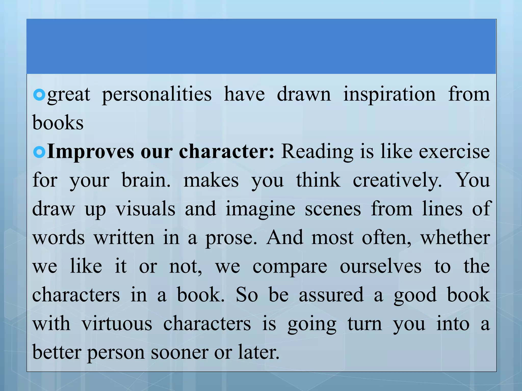 great personalities have drawn inspiration from
books
Improves our character: Reading is like exercise
for your brain. makes you think creatively. You
draw up visuals and imagine scenes from lines of
words written in a prose. And most often, whether
we like it or not, we compare ourselves to the
characters in a book. So be assured a good book
with virtuous characters is going turn you into a
better person sooner or later.
 