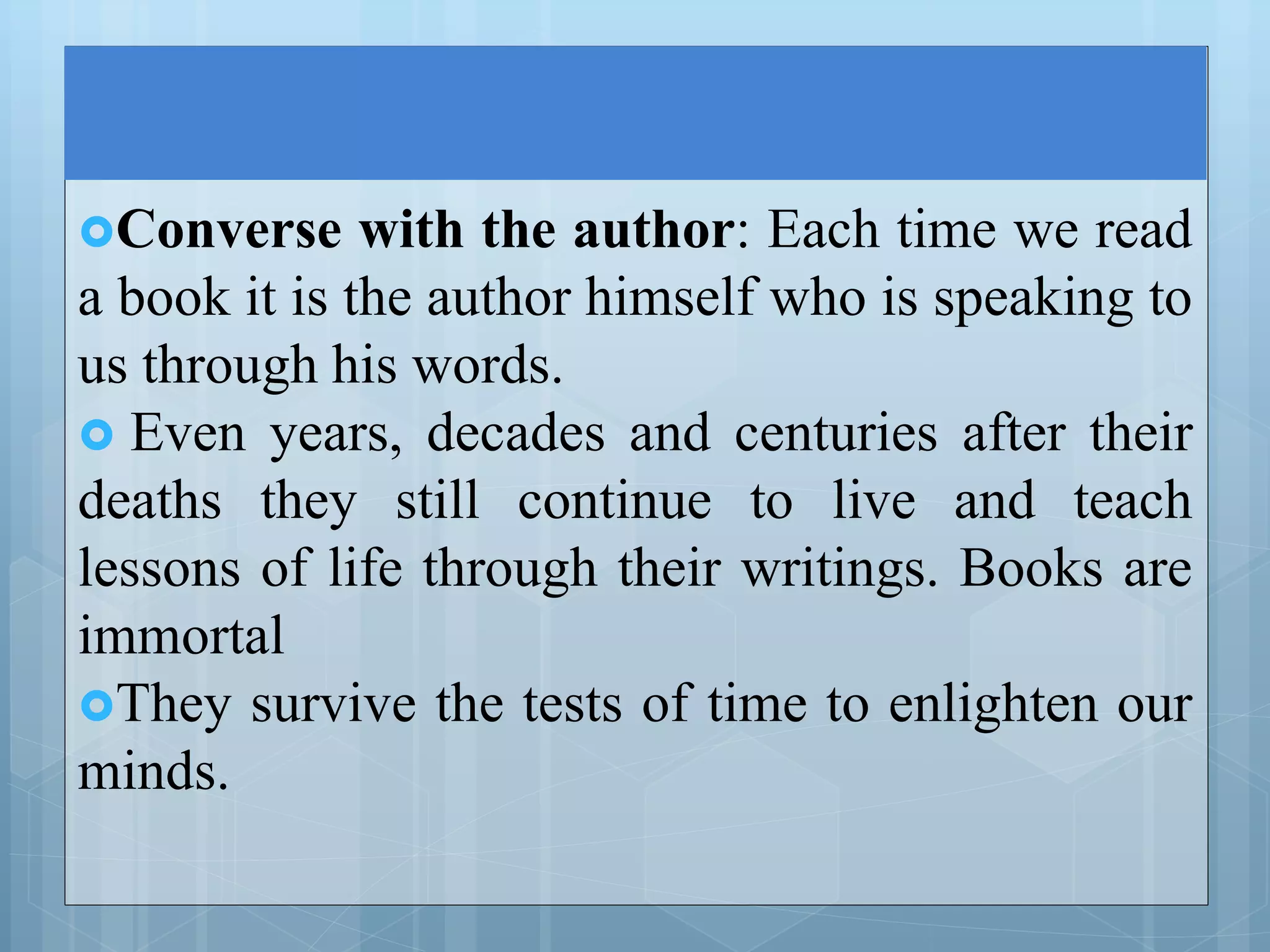 Converse with the author: Each time we read
a book it is the author himself who is speaking to
us through his words.
 Even years, decades and centuries after their
deaths they still continue to live and teach
lessons of life through their writings. Books are
immortal
They survive the tests of time to enlighten our
minds.
 