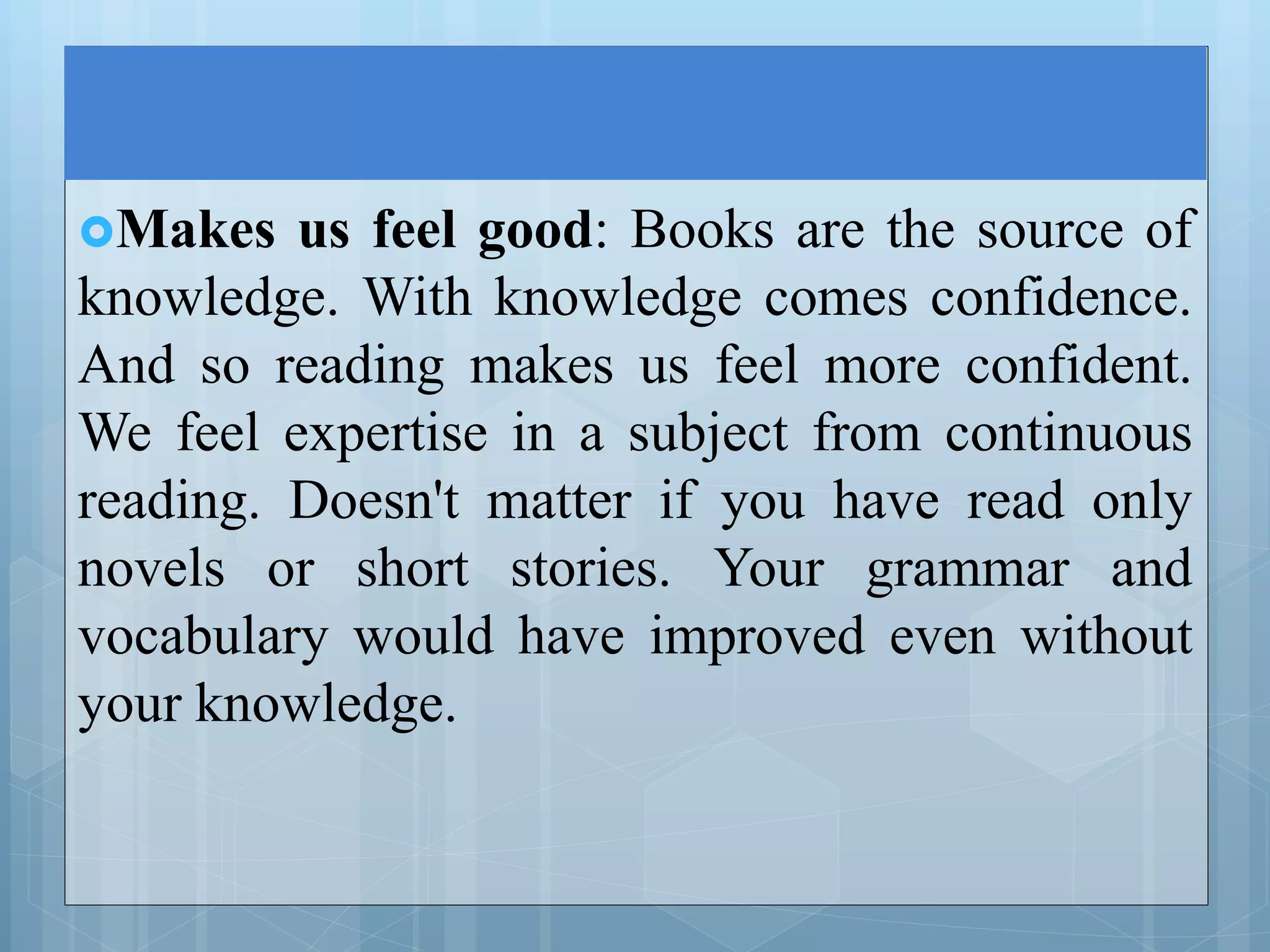 Makes us feel good: Books are the source of
knowledge. With knowledge comes confidence.
And so reading makes us feel more confident.
We feel expertise in a subject from continuous
reading. Doesn't matter if you have read only
novels or short stories. Your grammar and
vocabulary would have improved even without
your knowledge.
 