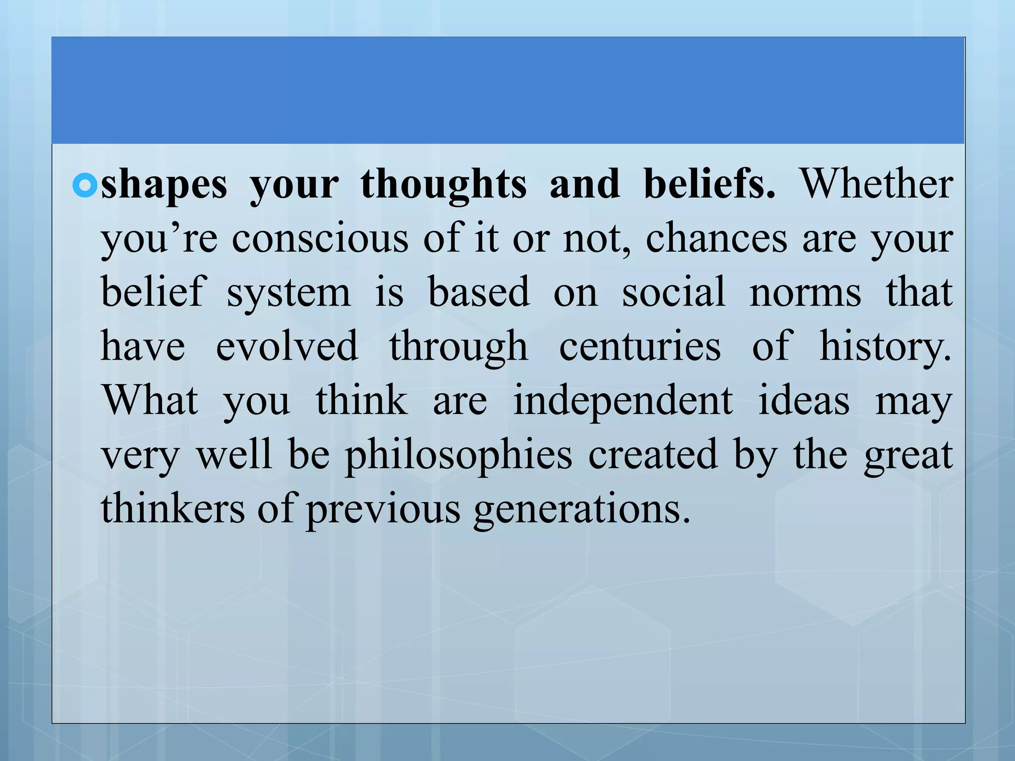 shapes your thoughts and beliefs. Whether
you’re conscious of it or not, chances are your
belief system is based on social norms that
have evolved through centuries of history.
What you think are independent ideas may
very well be philosophies created by the great
thinkers of previous generations.
 