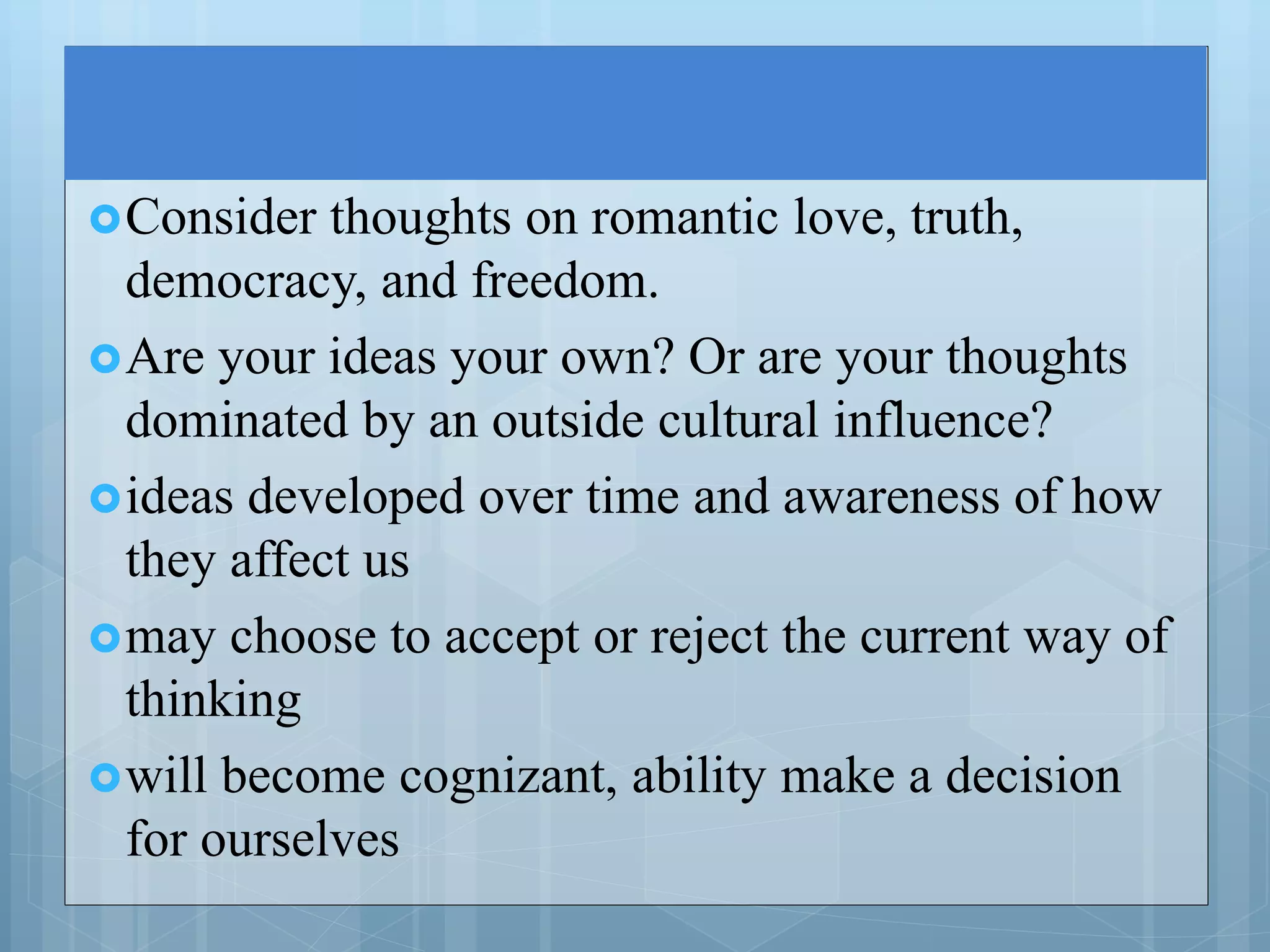 Consider thoughts on romantic love, truth,
democracy, and freedom.
Are your ideas your own? Or are your thoughts
dominated by an outside cultural influence?
ideas developed over time and awareness of how
they affect us
may choose to accept or reject the current way of
thinking
will become cognizant, ability make a decision
for ourselves
 