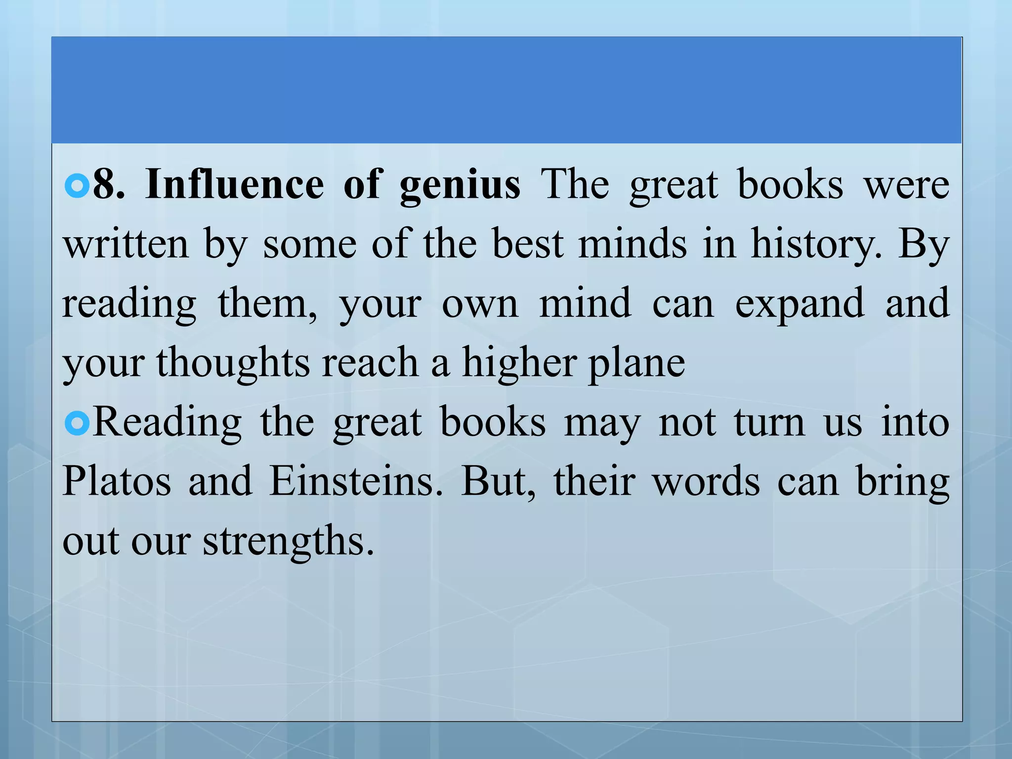 8. Influence of genius The great books were
written by some of the best minds in history. By
reading them, your own mind can expand and
your thoughts reach a higher plane
Reading the great books may not turn us into
Platos and Einsteins. But, their words can bring
out our strengths.
 