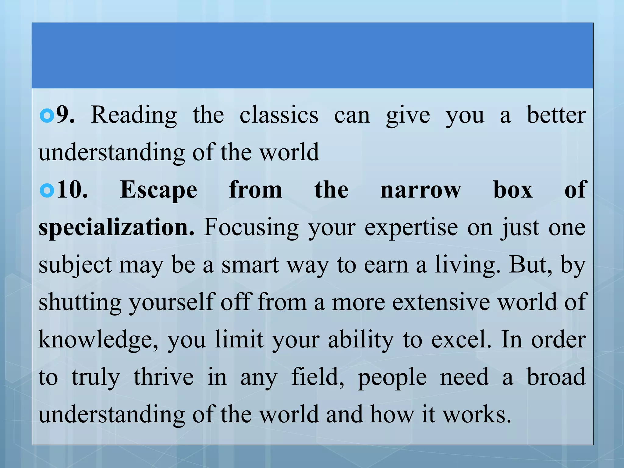 9. Reading the classics can give you a better
understanding of the world
10. Escape from the narrow box of
specialization. Focusing your expertise on just one
subject may be a smart way to earn a living. But, by
shutting yourself off from a more extensive world of
knowledge, you limit your ability to excel. In order
to truly thrive in any field, people need a broad
understanding of the world and how it works.
 