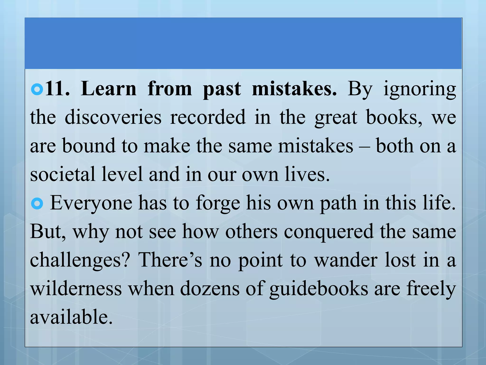 11. Learn from past mistakes. By ignoring
the discoveries recorded in the great books, we
are bound to make the same mistakes – both on a
societal level and in our own lives.
 Everyone has to forge his own path in this life.
But, why not see how others conquered the same
challenges? There’s no point to wander lost in a
wilderness when dozens of guidebooks are freely
available.
 