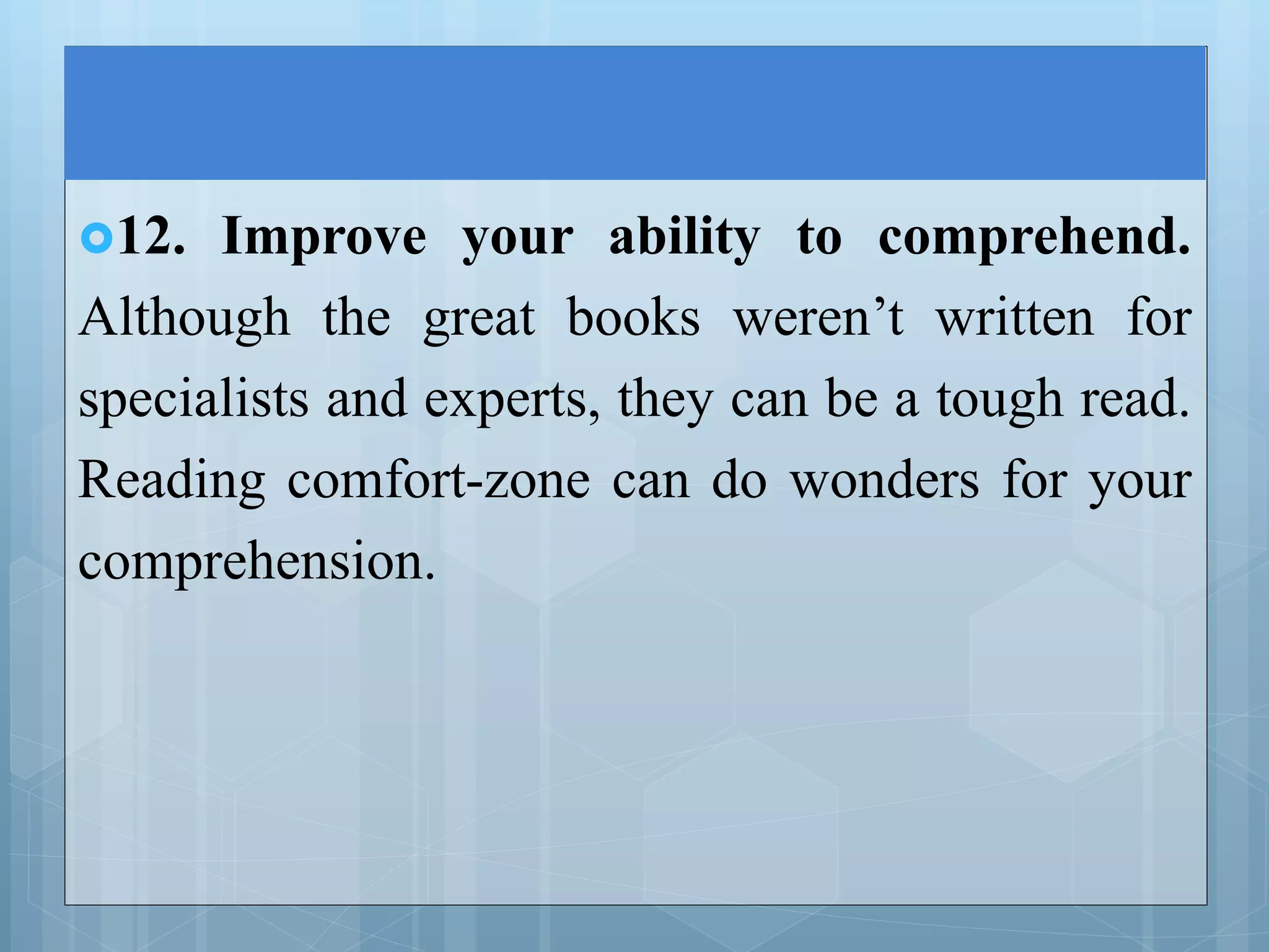 12. Improve your ability to comprehend.
Although the great books weren’t written for
specialists and experts, they can be a tough read.
Reading comfort-zone can do wonders for your
comprehension.
 