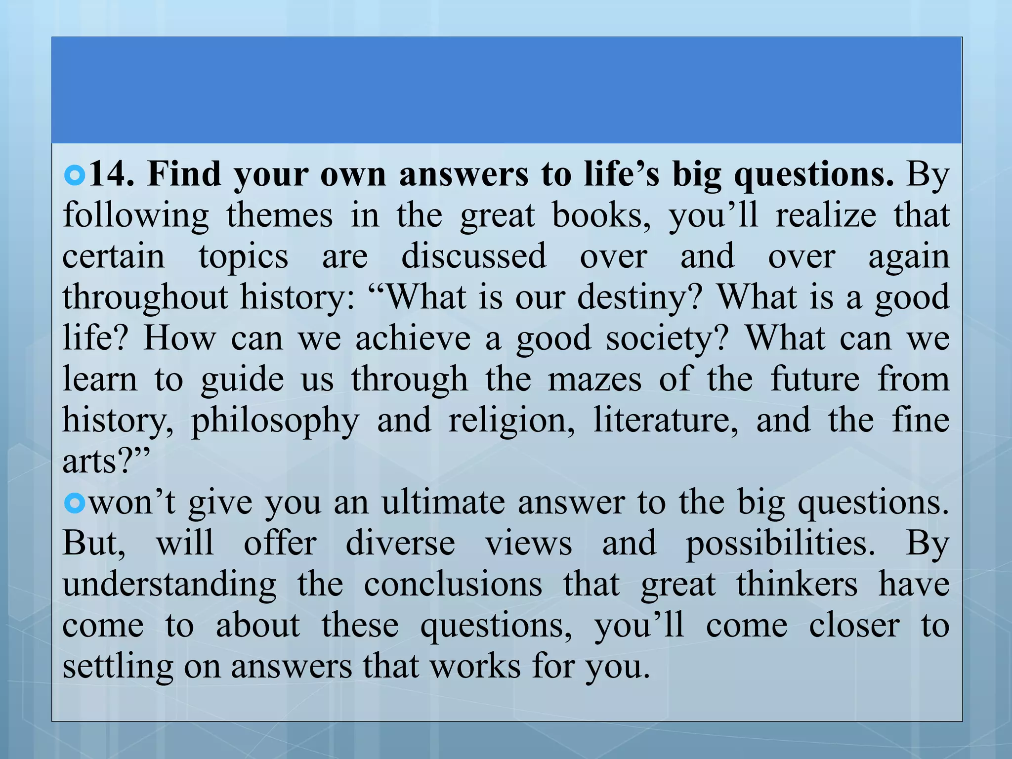 14. Find your own answers to life’s big questions. By
following themes in the great books, you’ll realize that
certain topics are discussed over and over again
throughout history: “What is our destiny? What is a good
life? How can we achieve a good society? What can we
learn to guide us through the mazes of the future from
history, philosophy and religion, literature, and the fine
arts?”
won’t give you an ultimate answer to the big questions.
But, will offer diverse views and possibilities. By
understanding the conclusions that great thinkers have
come to about these questions, you’ll come closer to
settling on answers that works for you.
 