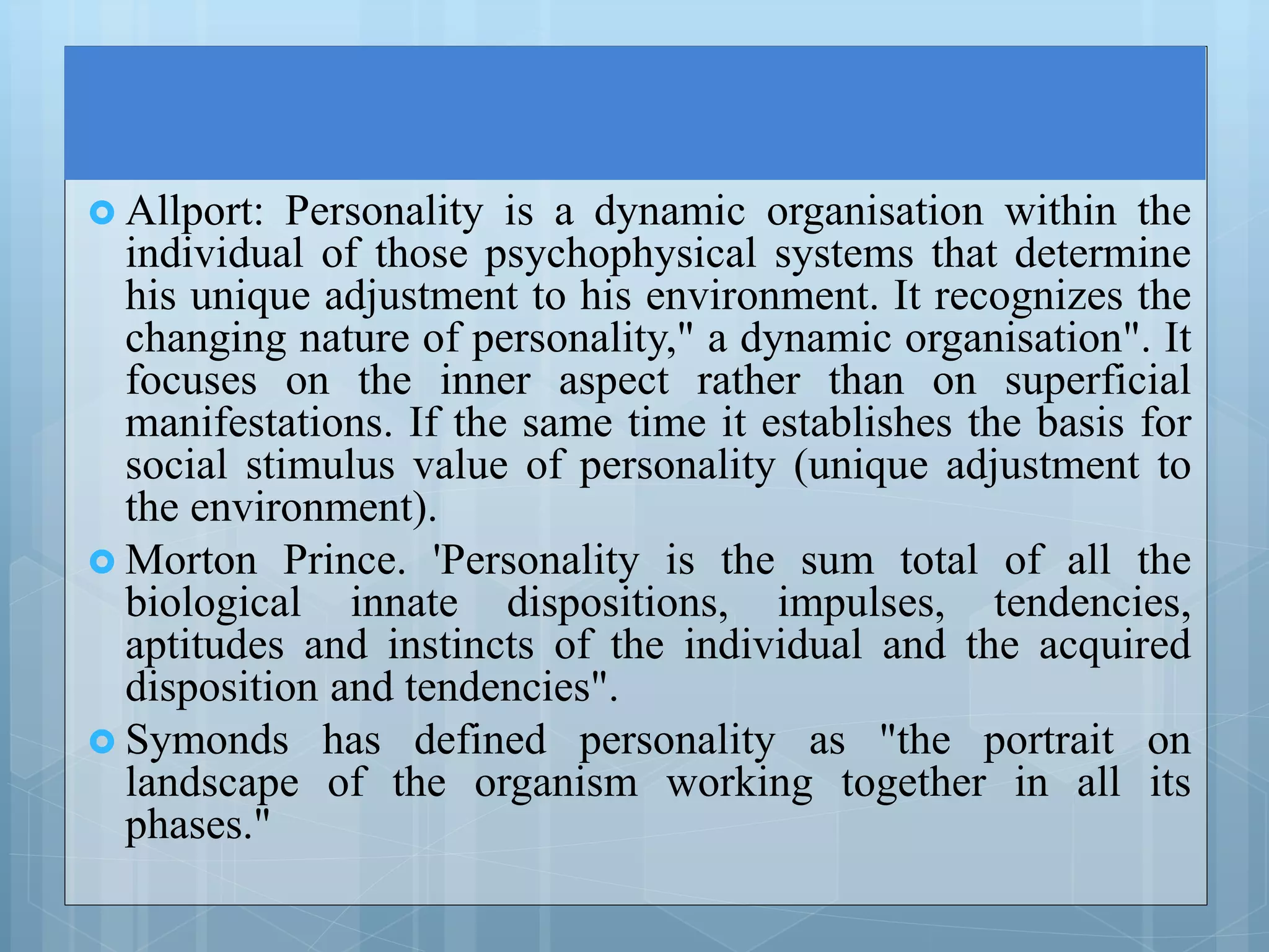  Allport: Personality is a dynamic organisation within the
individual of those psychophysical systems that determine
his unique adjustment to his environment. It recognizes the
changing nature of personality," a dynamic organisation". It
focuses on the inner aspect rather than on superficial
manifestations. If the same time it establishes the basis for
social stimulus value of personality (unique adjustment to
the environment).
 Morton Prince. 'Personality is the sum total of all the
biological innate dispositions, impulses, tendencies,
aptitudes and instincts of the individual and the acquired
disposition and tendencies".
 Symonds has defined personality as "the portrait on
landscape of the organism working together in all its
phases."
 