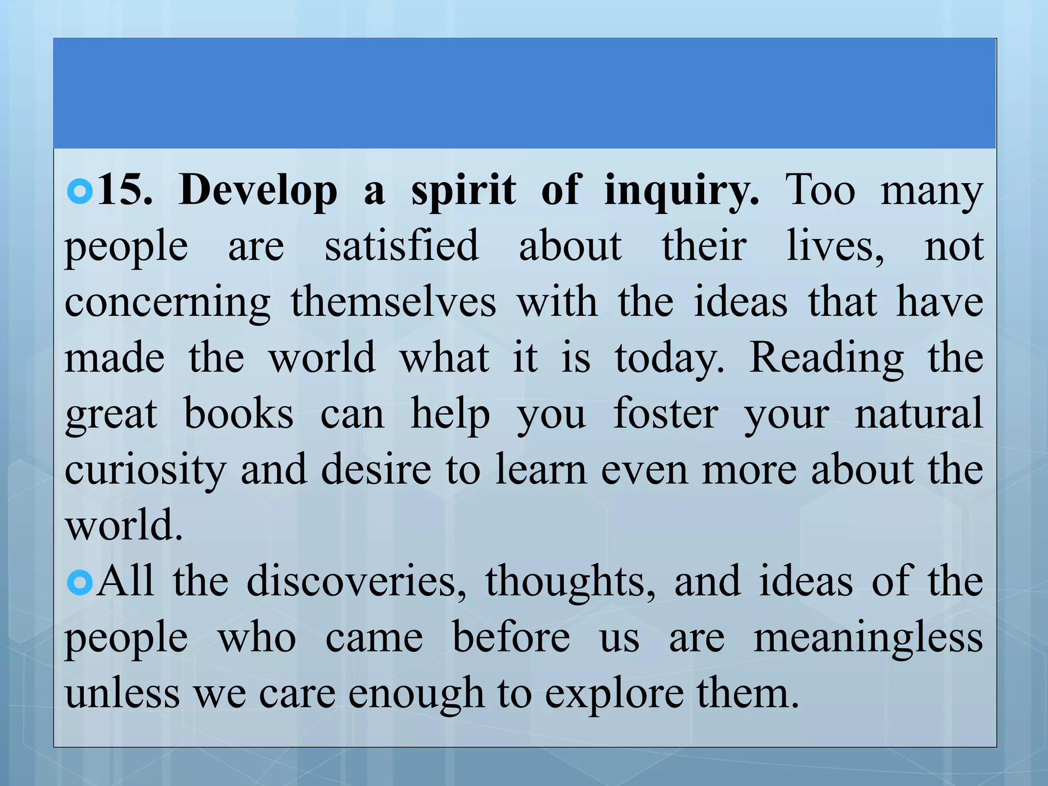 15. Develop a spirit of inquiry. Too many
people are satisfied about their lives, not
concerning themselves with the ideas that have
made the world what it is today. Reading the
great books can help you foster your natural
curiosity and desire to learn even more about the
world.
All the discoveries, thoughts, and ideas of the
people who came before us are meaningless
unless we care enough to explore them.
 