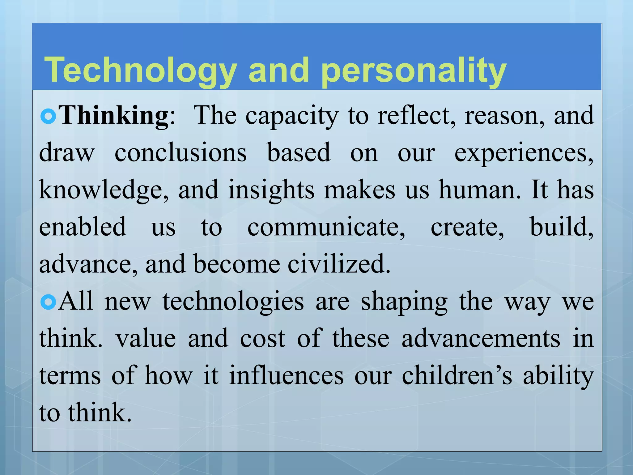 Technology and personality
Thinking: The capacity to reflect, reason, and
draw conclusions based on our experiences,
knowledge, and insights makes us human. It has
enabled us to communicate, create, build,
advance, and become civilized.
All new technologies are shaping the way we
think. value and cost of these advancements in
terms of how it influences our children’s ability
to think.
 