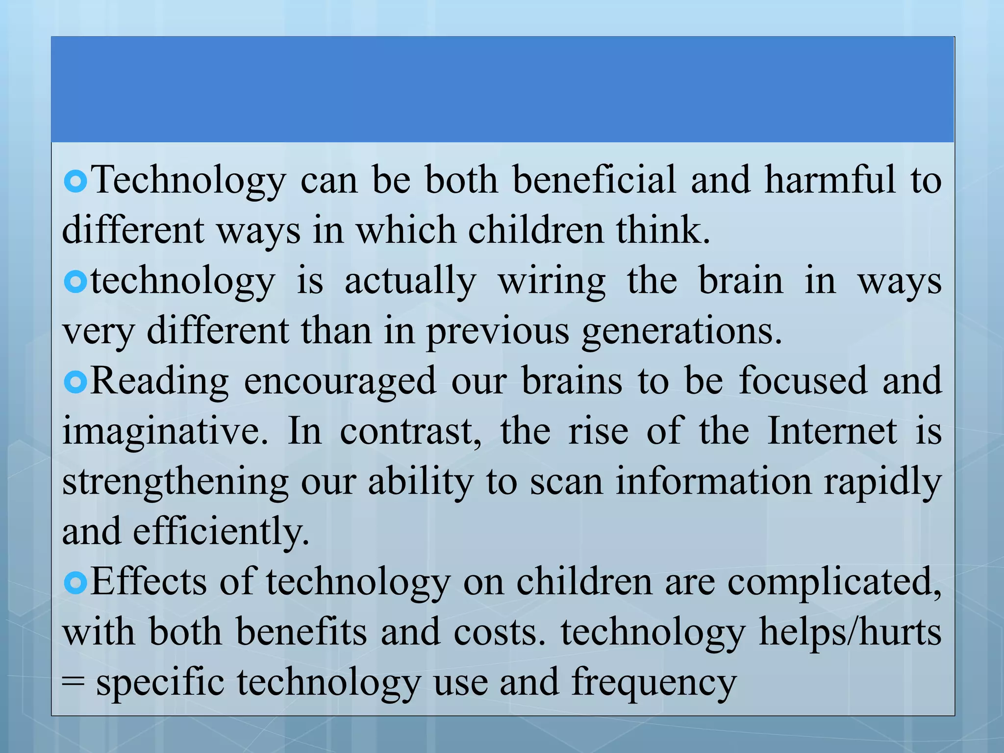 Technology can be both beneficial and harmful to
different ways in which children think.
technology is actually wiring the brain in ways
very different than in previous generations.
Reading encouraged our brains to be focused and
imaginative. In contrast, the rise of the Internet is
strengthening our ability to scan information rapidly
and efficiently.
Effects of technology on children are complicated,
with both benefits and costs. technology helps/hurts
= specific technology use and frequency
 
