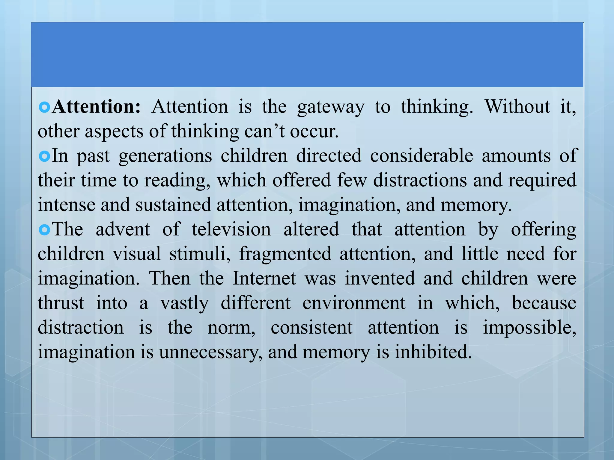 Attention: Attention is the gateway to thinking. Without it,
other aspects of thinking can’t occur.
In past generations children directed considerable amounts of
their time to reading, which offered few distractions and required
intense and sustained attention, imagination, and memory.
The advent of television altered that attention by offering
children visual stimuli, fragmented attention, and little need for
imagination. Then the Internet was invented and children were
thrust into a vastly different environment in which, because
distraction is the norm, consistent attention is impossible,
imagination is unnecessary, and memory is inhibited.
 