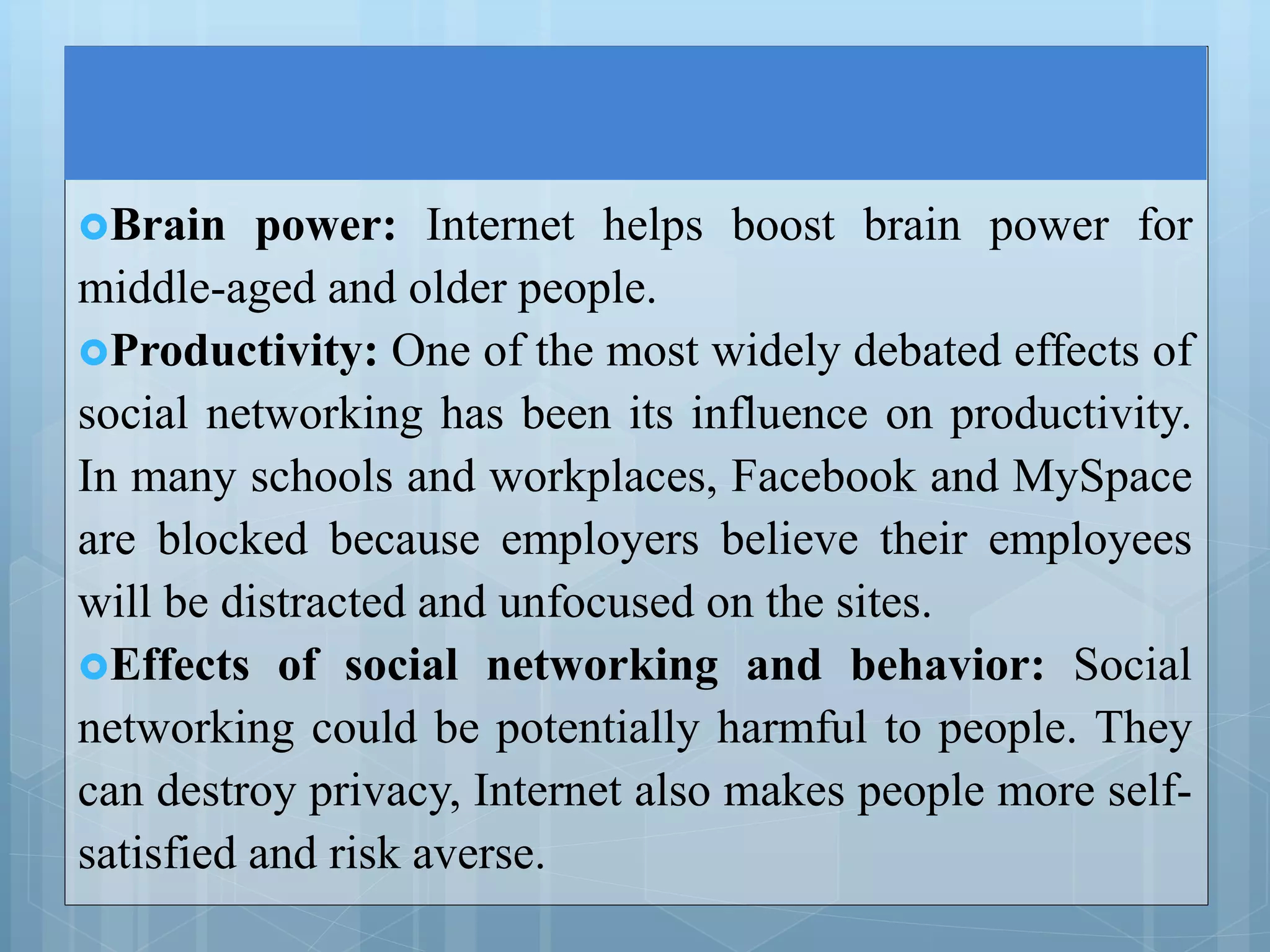 Brain power: Internet helps boost brain power for
middle-aged and older people.
Productivity: One of the most widely debated effects of
social networking has been its influence on productivity.
In many schools and workplaces, Facebook and MySpace
are blocked because employers believe their employees
will be distracted and unfocused on the sites.
Effects of social networking and behavior: Social
networking could be potentially harmful to people. They
can destroy privacy, Internet also makes people more self-
satisfied and risk averse.
 