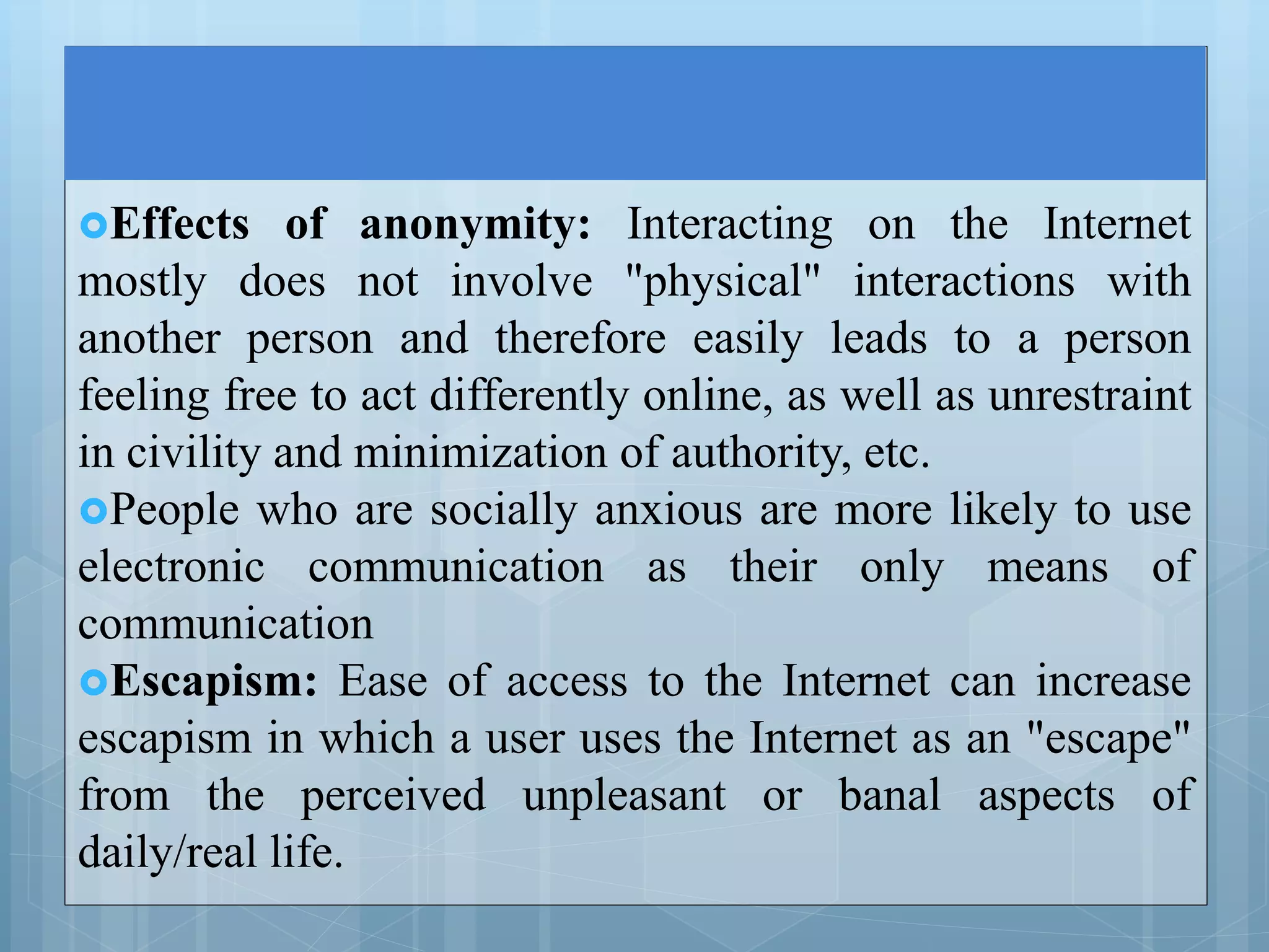 Effects of anonymity: Interacting on the Internet
mostly does not involve "physical" interactions with
another person and therefore easily leads to a person
feeling free to act differently online, as well as unrestraint
in civility and minimization of authority, etc.
People who are socially anxious are more likely to use
electronic communication as their only means of
communication
Escapism: Ease of access to the Internet can increase
escapism in which a user uses the Internet as an "escape"
from the perceived unpleasant or banal aspects of
daily/real life.
 