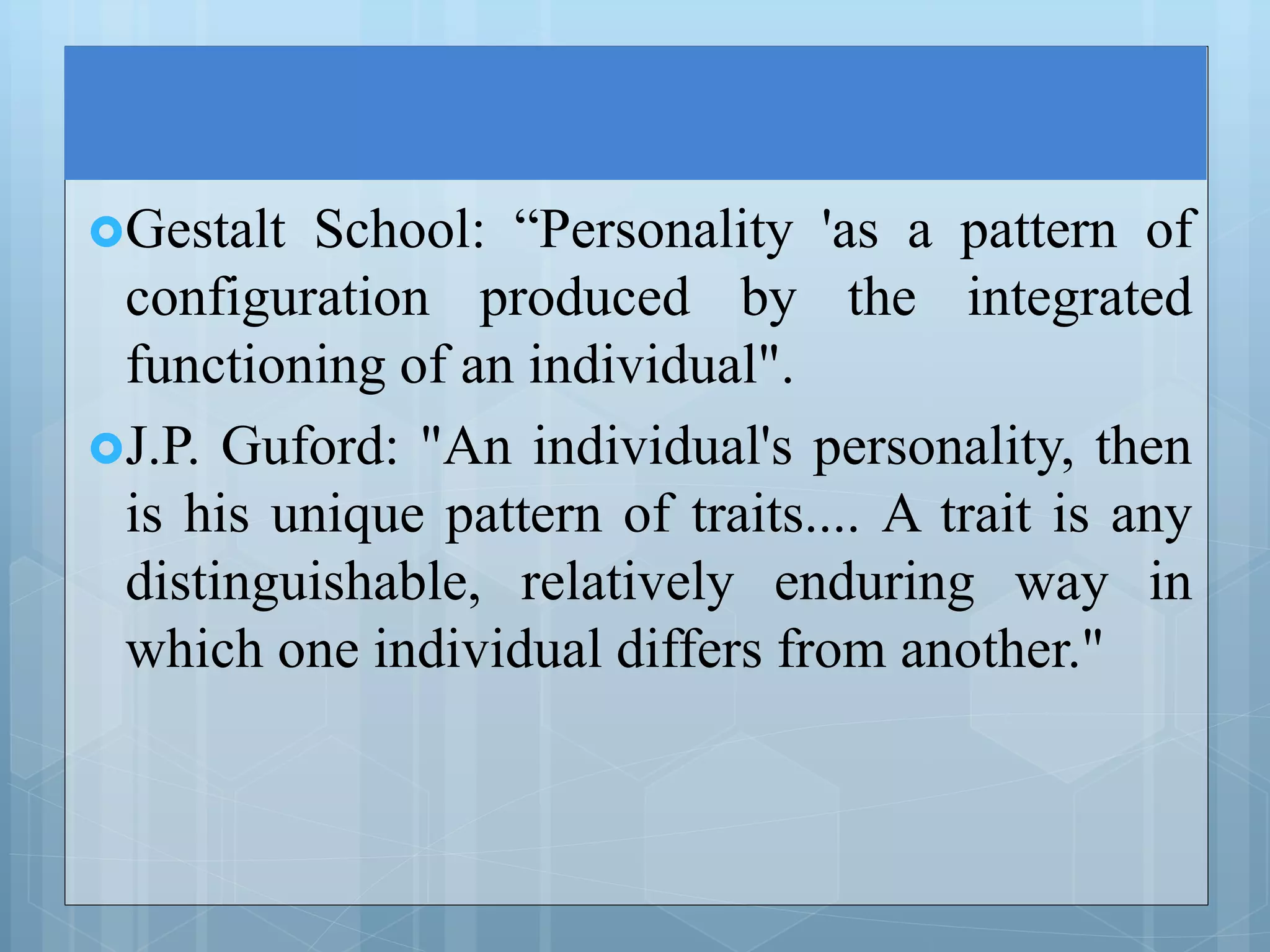 Gestalt School: “Personality 'as a pattern of
configuration produced by the integrated
functioning of an individual".
J.P. Guford: "An individual's personality, then
is his unique pattern of traits.... A trait is any
distinguishable, relatively enduring way in
which one individual differs from another."
 