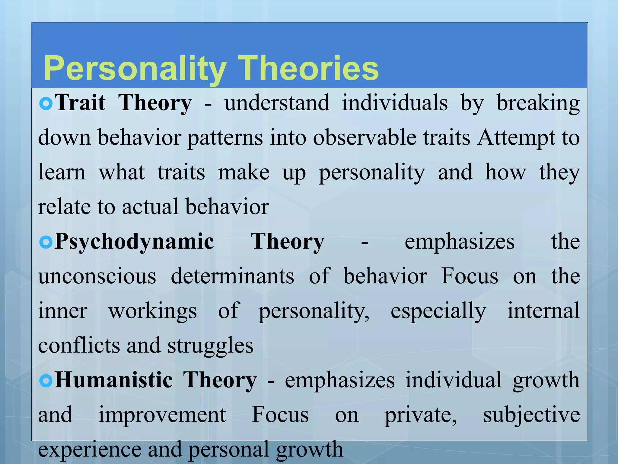 Personality Theories
Trait Theory - understand individuals by breaking
down behavior patterns into observable traits Attempt to
learn what traits make up personality and how they
relate to actual behavior
Psychodynamic Theory - emphasizes the
unconscious determinants of behavior Focus on the
inner workings of personality, especially internal
conflicts and struggles
Humanistic Theory - emphasizes individual growth
and improvement Focus on private, subjective
experience and personal growth
 