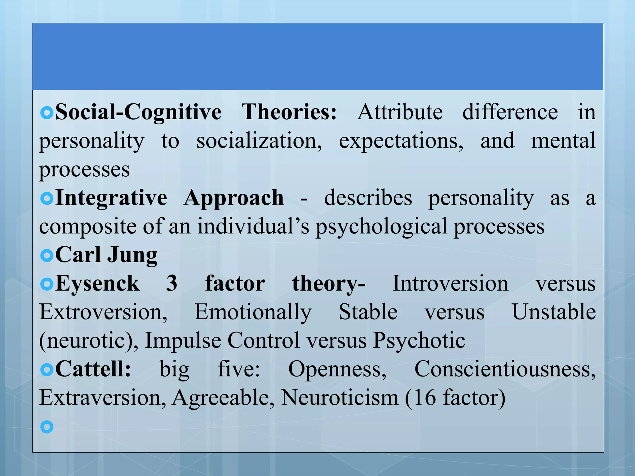 Social-Cognitive Theories: Attribute difference in
personality to socialization, expectations, and mental
processes
Integrative Approach - describes personality as a
composite of an individual’s psychological processes
Carl Jung
Eysenck 3 factor theory- Introversion versus
Extroversion, Emotionally Stable versus Unstable
(neurotic), Impulse Control versus Psychotic
Cattell: big five: Openness, Conscientiousness,
Extraversion, Agreeable, Neuroticism (16 factor)

 